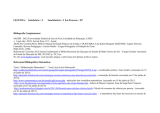 LEGENDA: Satisfatório = S Insatisfatório = I Em Processo = EP
Bibliografia Complementar:
SAEMS - 2012/Universidade Federal de Juíz de Fora, Faculdade de Educação, CAED.
v. 1 (jan./dez. 2012), Juíz de Fora, 212 - Anual;
ARAÚJO, Carolina Pires; MELO, Manuel Fernando Palácios da Cunha e; OLIOVEIRA, Lina Kátia Mesquita; REZENDE, Vagner Silveira;
Conteúdo: Revista Pedagógica - Ensino Médio - Língua Portuguesa e Produção de Texto
ISSN 2238 - 0590;
Referencial Curricular 2012 Ensino Fundamental e Médio/Secretaria de Educação do Estado de Mato Grosso do Sul. - Campo Grande: Secretaria
de Estado de Educação de MS, 2012362 p.; 29,7 cm.
No site www.luckesi.com.br, você encontra artigos e entrevistas de Cipriano Carlos Luckesi.
Referencial Bibliográfico Matemática:
Texto “Alfabetização Matemática” - Vera Lúcia Lúcio Petronzelli.
http://conhecimentopratico.uol.com.br/geografia/mapas-demografia/39/artigo228234-3.asp - coordenadas polares e fuso horário. (acessado em 12
de junho de 2013);
http://educador.brasilescola.com/estrategias-ensino/construcao-uma-bussola-na-escola.htm - construção da bússola. (acessado em 19 de junho de
2013);
http://www.somatematica.com.br/mundo/aplicacoes.php - aplicações dos conteúdos matemáticos. (acessado em 19 de junho de 2013;
-http://www.brasilescola.com/matematica/Area-superficie-um-corpo-humano.htm - Índice de Massa Corporal, Área da Superfície Corporal –
(acessado em 07 de junho de 2013);
http://academiaemfoco.blogspot.com.br/2011/04/formula-para-calcular-calorias.html)- Cálculo do consumo de calorias por pessoa – (acessado
em 07 de junho de 2013);
http://educador.brasilescola.com/estrategias-ensino/a-importancia-das-listas-exercicios.htm - a importância das listas de exercícios no ensino de
 