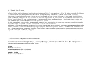 6.3 - Situação física da escola
A Escola Estadual Adê Marques possui uma área de aproximadamente 5.850 m2
, sendo que destes 2.925 m2
são de área construída, divididas em
15( quinze) salas de aulas,01 (um) Laboratório de Software ,01(um) Laboratório de Hardware e Redes,01 (uma) Sala de Tecnologia
Educacional, 01 (uma) sala multifuncional, 01(uma) sala para Coordenação de Área; 01 (uma) biblioteca , 01( uma) sala de direção, 01( uma)
sala de coordenação pedagógica , 01( uma) secretaria, 01( uma) sala de professores, 01( uma) cozinha, 01( uma) depósito de materiais de uso
diversos, esportes e lazer, 01( uma) cantina comercial, 21 sanitários, sendo dois na sala dos professores e dezoito para alunos e destes, dois
estão adaptados para serem usados pelos alunos com necessidades especiais.
Há ainda uma quadra de esportes coberta para a prática de Educação Física, temos também um espaço com cobertura , aonde foram colocadas
mesas e bancos para uso geral. Já a área livre para recreação e lazer está toda em contra piso.
A Biblioteca Escolar atende, embora de forma precária em espaço físico, pessoal, acervo, mobiliário inadequado, atende aos alunos dos períodos
matutino, vespertino e noturno e atualmente é composta por exemplares de literatura e por livros didáticos e paradidáticos. O atendimento neste
setor é feito pelas professoras readaptadas Vera Lucia Ribeiro Gomes e Nágela Mouhanna Abou Ghattas nos períodos matutino e vespertino e
no período noturno pela coordenação pedagógica;
6.4 - Corpo docente / pedagógico / técnico / administrativo
A Comunidade Escolar é constituída pela Direção , Coordenação Pedagógica, Serviço de Apoio a Educação Básica , Pais ou Responsáveis e
Educandos regularmente Matriculados na Unidade Escolar .
Direção
Diretor:Ronaldo Cáccia
Diretora Adjunta:Ana Paula Escarmanhani
Assessora Técnica
Maria Rosa Fernandes Flores
 