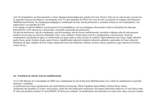 com 10 computadores em funcionamento e várias máquinas desmontadas para estudos do Curso Técnico. Para uso em sala de aula a escola tem
os seguintes recursos tecnológicos: um notebook, uma TV, dois aparelhos de DVD, três caixa de som, um projetor de imagem, três Projetores
Multifuncional Proinfo. Na coordenação pedagógica, coordenação de área, sala de professores e secretaria somam-se oito computadores, seis
impressoras e um aparelho de FAX.
Com relação ao material didático a escola possui livros paradidáticos e de uso pedagógico direcionado a todas as disciplinas da educação
básica;DVDs e CDs educativos e direcionado a formação continuada dos professores.
Na sala dos professores, sala de coordenação, sala de tecnologia, sala de recurso multifuncional, secretaria e algumas salas de aula possuem
armários de aço para uso diversos totalizando vinte e cinco armários. Dentre outros móveis e equipamentos a escola possui: mesas de
computadores, purificador de água, ar condicionado em quase todas as salas, lixeiras de madeira, fogão industrial cinco bocas, fogão industrial
quatro bocas, quatro botijões de gás, quatro freezer, liquidificador industrial, batedeira industrial, geladeira, espremedor de frutas industrial,
bebedouro de água, máquina de lavar roupa, máquina de lavar piso industrial, cadeiras, cortinas, mesas, prateleiras, jogos educativos diversos,
estante de aço.
6.6 - Existência de sala de recursos multifuncional.
A E.E Adê Marques foi contemplada em 2009 com a implantação da sala de Recursos Multifuncional com a oferta de atendimentos no período
matutino e vespertino.
As professoras que fazem atendimentos são: Karla Benites Florenciano, Maria Vanderlan Santos Rahal e Patrícia Brum Aleixo.
Atualmente são atendidos 22 (vinte e dois) alunos, sendo 08 (oito) deficientes intelectuais, 04 (quatro) deficientes auditivos, 01 (um) baixa visão,
01 (um) com paralisia cerebral, 01 (um) DOWN, 02 (dois) em avaliação. Os atendimentos são realizados no contra turno, duas vezes por semana,
 