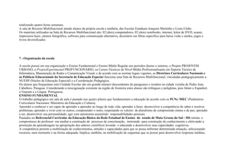 totalizando quatro horas semanais.
A sala de Recurso Multifuncional atende alunos da própria escola e também, das Escolas Estaduais Joaquim Murtinho e Lions Clube.
Os materiais utilizados na Sala de Recursos Multifuncional são: 02 (dois) computadores, 02 (dois) notebooks, internet, leitor de DVD, scaner,
impressora laser, câmera fotográfica, software para comunicação alternativa, dicionário em libras específico para baixa visão e surdos, jogos e
livros diversificados
7 - Organização da escola
A escola possui em sua organização o Ensino Fundamental e Ensino Médio Regular nos períodos diurno e noturno, o Projeto PROJOVEM
URBANO, o ProjetoExperimental PROFUNCIONÁRIO, os Cursos Técnicos de Nível Médio Profissionalizante em Suporte Técnico de
Informática, Manutenção de Redes e Comunicação Visual; e de acordo com as normas legais vigentes, as Diretrizes Curriculares Nacionais e
as Políticas Educacionais da Secretaria de Educação Especial funciona uma Sala de Recursos Multifuncional, vinculadas pedagogicamente a
NUESP (Núcleo de Educação Especial) e a Coordenação Pedagógica.
Os alunos que frequentam esta Unidade Escolar são em grande número descendentes de paraguaios e residem na cidade vizinha de Pedro Juan
Caballero- Paraguai. Considerando a miscigenação existente na região de fronteira estes alunos são trilíngues e poliglotas, pois falam o Espanhol,
o Guarani e a Língua Portuguesa.
ENSINO FUNDAMENTAL
O trabalho pedagógico em sala de aula é pautado nos quatro pilares que fundamentam a educação de acordo com os PCNs /MEC (Parâmetros
Curriculares Nacionais/ Ministério da Educação e Cultura).
Aprender a conhecer e ser capaz de aprender a aprender ao longo de toda vida; aprender a fazer, desenvolver a competência do saber e resolver
problemas; aprender a viver com os outros, compreender o outro, respeitando os valores de pluralismo de compreensão mútua e de paz; aprender
a ser, desenvolver sua personalidade, agir com autonomia assumindo responsabilidades pessoais.
Pautados no Referencial Curricular da Educação Básica da Rede Estadual de Ensino do estado de Mato Grosso do Sul - MS retrata: o
compromisso do professor em mediar a construção do processo de conceituação, instruindo para construção do conhecimento e efetivando a
promoção da aprendizagem na apropriação dos saberes científicos levando o educando a desenvolver suas capacidades cognitivas.
A competência permite a mobilização de conhecimentos, atitudes e capacidades para que se possa enfrentar determinada situação, selecionando
recursos, num momento e na forma adequada. Implica, também, na mobilização de esquemas que se possui para desenvolver respostas inéditas,
 
