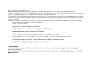 criativas e efetivas para problemas novos.
O desenvolvimento de competências são princípios ativos com dimensões cognitivas e sócio-afetivas que constituem o cidadão.
Conforme, a definição de Moreto (2003), as habilidades estão associadas ao saber fazer, ou seja, área física ou mental que indica a capacidade
adquirida. Assim sendo, as habilidades devem ser desenvolvidas na busca das competências.
Portanto, o foco do trabalho pedagógico efetuado no espaço escolar deve ser continuamente refletido teórico-metodologicamente no cotidiano
escolar, possibilitando ao professor elaborar, aplicar e avaliar atividades de aprendizagem, transformando o fazer escolar num processo contínuo,
inovador e prazeroso.
Apontamos as seguintes competências que os alunos deverão adquirir no seu aprendizado, veiculadas nas diferentes áreas dos conhecimentos:
• Compreender a língua portuguesa nos eixos da linguagem;
• Resolver situações-problemas;
• Compreender os conceitos elaborados cientificamente;
• Aprender a realidade na sua diversidade e numa perspectiva multiculturalista ;
• Compreender a construção social e histórica da ação humana;
• Produzir expressões artísticas desenvolvendo a percepção e seu conhecimento de mundo;
• Compreender o transcendente pelo ser humano, respeito a pluralidade e diversidade cultural religiosa do Brasil;
• Compreender a cultura de movimentos, valores, comportamentos, atitudes e concepções de mundo;
• Entender o contexto da língua estrangeira moderna nas suas dimensões.
ENSINO MÉDIO
As habilidades estão associadas ao saber fazer, compreender fenômenos, relacionar informações, analisar problemas, sintetizar, julgar,
correlacionar e manipular.
As competências são um conjunto de habilidades harmonicamente desenvolvidas, explicitadas pelas Diretrizes Curriculares e pelos PCNs
/MEC ( Parâmetros
 