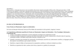 rede pública.”
Nesse contexto, a educação das pessoas com necessidades educacionais especiais pressupõe reflexão sobre a Educação para todos. A LDB
9.394/96 em seu capítulo V coloca que a educação dessas pessoas, deve se dar de preferência na rede convencional de ensino. Assim, entendendo
a necessidade da Educação Inclusiva, é importante que sejam disponibilizados a esses educandos atenção diferenciada, estratégias e práticas que
viabilizem o seu maior desenvolvimento, explorando, assim suas potencialidades, para tanto serão disponibilizadas Salas de Recursos
Multifuncionais e suporte pedagógico com acompanhamento e supervisão de técnicos do Núcleo da Educação Especial – NUESP. Será
garantido, também, o número adequado por turma, respeitando a Legislação vigente, de forma a promover a aprendizagem e o desenvolvimento
pleno dos alunos. Dessa forma, evitar que a diferença torne-se motivo de exclusão ou evasão escolar.
DA EDUCAÇÃO PROFISSIONAL
Curso Técnico em Manutenção e Suporte em Informática
Os Cursos de Educação Profissional Técnica de Nível Médio são ministrados em dois períodos, vespertino e noturno.
As Competências profissionais específicas do Técnico em Manutenção e Suporte em Informática – Eixo Tecnológico: Informação e
Comunicação são:
• Avaliar a necessidade de substituição ou mesmo atualização tecnológica dos componentes de redes.
• Coordenar atividades de garantia de segurança dos dados armazenados em sistemas computacionais, efetuando cópias de segurança,
restauração de dados e atividades de prevenção, detecção e remoção de vírus.
• Entender os princípios das tecnologias da comunicação e da informação, associá-las aos conhecimentos científicos, as linguagens que lhes
dão suportes e aos problemas a que se propõe solucionar.
• Identificar a origem de falhas no funcionamento de computadores, periféricos e softwares avaliando seus efeitos.
• Identificar as arquiteturas de redes e analisar meios físicos, dispositivos e padrões de comunicação.
 