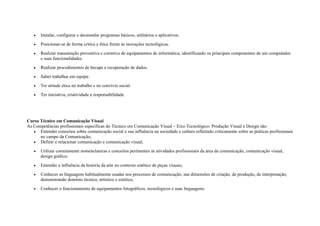 • Instalar, configurar e desinstalar programas básicos, utilitários e aplicativos.
• Posicionar-se de forma critica e ética frente às inovações tecnológicas.
• Realizar manutenção preventiva e corretiva de equipamentos de informática, identificando os principais componentes de um computador
e suas funcionalidades.
• Realizar procedimentos de becape e recuperação de dados.
• Saber trabalhar em equipe.
• Ter atitude ética no trabalho e no convívio social.
• Ter iniciativa, criatividade e responsabilidade.
Curso Técnico em Comunicação Visual
As Competências profissionais específicas do Técnico em Comunicação Visual – Eixo Tecnológico: Produção Visual e Design são:
• Entender conceitos sobre comunicação social e sua influência na sociedade e cultura refletindo criticamente sobre as práticas profissionais
no campo da Comunicação;
• Definir e relacionar comunicação e comunicação visual;
• Utilizar corretamente nomenclaturas e conceitos pertinentes às atividades profissionais da área da comunicação, comunicação visual,
design gráfico;
• Entender a influência da história da arte no contexto estético de peças visuais;
• Conhecer as linguagens habitualmente usadas nos processos de comunicação, nas dimensões de criação, de produção, de interpretação,
demonstrando domínio técnico, artístico e estético;
• Conhecer o funcionamento de equipamentos fotográficos, tecnológicos e suas linguagens;
 