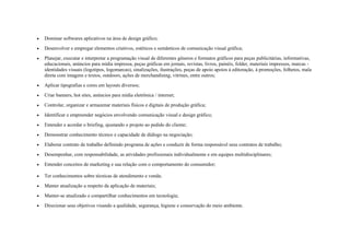• Dominar softwares aplicativos na área de design gráfico;
• Desenvolver e empregar elementos criativos, estéticos e semânticos de comunicação visual gráfica;
• Planejar, executar e interpretar a programação visual de diferentes gêneros e formatos gráficos para peças publicitárias, informativas,
educacionais, anúncios para mídia impressa, peças gráficas em jornais, revistas, livros, painéis, folder, materiais impressos, marcas -
identidades visuais (logotipos, logomarcas), sinalizações, ilustrações, peças de apoio apoios à editoração, à promoções, folhetos, mala
direta com imagens e textos, outdoors, ações de merchandising, vitrines, entre outros;
• Aplicar tipografias e cores em layouts diversos;
• Criar banners, hot sites, anúncios para mídia eletrônica / internet;
• Controlar, organizar e armazenar materiais físicos e digitais de produção gráfica;
• Identificar e empreender negócios envolvendo comunicação visual e design gráfico;
• Entender e acordar o briefing, ajustando o projeto ao pedido do cliente;
• Demonstrar conhecimento técnico e capacidade de diálogo na negociação;
• Elaborar contrato de trabalho definindo programa de ações e conduzir de forma responsável seus contratos de trabalho;
• Desempenhar, com responsabilidade, as atividades profissionais individualmente e em equipes multidisciplinares;
• Entender conceitos de marketing e sua relação com o comportamento do consumidor;
• Ter conhecimentos sobre técnicas de atendimento e venda;
• Manter atualização a respeito da aplicação de materiais;
• Manter-se atualizado e compartilhar conhecimentos em tecnologia;
• Direcionar seus objetivos visando a qualidade, segurança, higiene e conservação do meio ambiente.
 