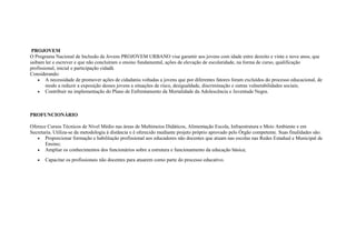 PROJOVEM
O Programa Nacional de Inclusão de Jovens PROJOVEM URBANO visa garantir aos jovens com idade entre dezoito e vinte e nove anos, que
saibam ler e escrever e que não concluíram o ensino fundamental, ações de elevação de escolaridade, na forma de curso, qualificação
profissional, inicial e participação cidadã.
Considerando:
• A necessidade de promover ações de cidadania voltadas a jovens que por diferentes fatores foram excluídos do processo educacional, de
modo a reduzir a exposição desses jovens a situações de risco, desigualdade, discriminação e outras vulnerabilidades sociais;
• Contribuir na implementação do Plano de Enfrentamento da Mortalidade da Adolescência e Juventude Negra.
PROFUNCIONÁRIO
Oferece Cursos Técnicos de Nível Médio nas áreas de Multimeios Didáticos, Alimentação Escola, Infraestrutura e Meio Ambiente e em
Secretaria. Utiliza-se da metodologia à distância e é oferecido mediante projeto próprio aprovado pelo Órgão competente. Suas finalidades são:
• Proporcionar formação e habilitação profissional aos educadores não docentes que atuam nas escolas nas Redes Estadual e Municipal de
Ensino;
• Ampliar os conhecimentos dos funcionários sobre a estrutura e funcionamento da educação básica;
• Capacitar os profissionais não docentes para atuarem como parte do processo educativo.
 