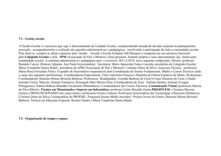 7.1 - Gestão escolar
A Gestão Escolar é o processo que rege o funcionamento da Unidade Escolar, compreendendo tomada de decisão conjunta no planejamento,
execução , acompanhamento e avaliação das questões administrativas e pedagógicas , envolvendo a participação de toda a comunidade escolar.
Para fazer-se cumprir as ideias expressas pela Gestão Escolar a Escola Estadual Adê Marques é composta em sua estrutura funcional
pelo Colegiado Escolar e pela APM (Associação de Pais e Mestres). Estas possuem Estatuto próprio e seus representantes são eleitos pela
comunidade escolar. A estrutura administrativa e pedagógica para o exercício 2011 à 2014 tem a seguinte composição: Diretor: professor
Ronaldo Caccia ;Diretora Adjunta: Ana Paula Escarmanhani; Secretária: Maria Aparecida Franco Lacerda, presidenta do Colegiado Escolar:
Maria Vanderlan Santos Rahal ; presidenta da APM (Associação de Pais e Mestres): Cristiane Dutra da Silva; Assessora Técnica: professora
Maria Rosa Fernandes Flores. O quadro de funcionários responsáveis pela Coordenação do Ensino Fundamental, Médio e Cursos Técnicos estão
a cargo dos seguintes profissionais: Coordenadoras-Especialistas: Cléa Canavieira Fonseca e Ramona de Fátima Espinoza de Matos. Professoras-
Coordenadoras: Ramona Helena Brizuela Barbosa; Professores -Readaptados: Ivanilda Barbosa de Lima,Viviane Hammes de Lima e Gladis
Icassatti Vieira, Marcelo Antonio Fontanive, Rosangela Mari Marino Dias; Coordenadores de Área: Nidiane Benites Antunes (Língua
Portuguesa) e Ednéia Ribeiro Brandão Cavalcante (Matemática); Coordenadores dos Cursos Técnicos: Comunicação Visual, professora Marina
da Silva Ribeiro, Técnico em Manutenção e Suporte em Informática, professor Carlos Recalde Zarate,PROJOVEM - Cleonice Macena
Gomes e PROFUNCIONÁRIO tem como tutora a professora Elizete Cardoso; Professora Gerenciadora das Tecnologias e Recursos Midiáticos:
Cristiane Dutra da Silva; Coordenadora do PROEMI - Programa Ensino Médio Inovador / Projeto Jovem de Futuro: Ramona Helena Brizuela
Barbosa. Técnica em Educação Especial: Rosinei Sandri e Maria Vanderlan Santos Rahal.
7.2 - Organização do tempo e espaço
 