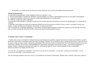 Recomenda-se a inclusão de até três alunos por turma, desde que com a mesma necessidade educacional especial.
Sistema de Recuperação:
A recuperação da aprendizagem é parte integrante do processo educativo e visa:
I – oferecer oportunidade ao estudante de identificar suas necessidades e de assumir responsabilidade pessoal com sua própria aprendizagem;
II – propiciar ao estudante o alcance dos requisitos considerados indispensáveis à sua aprovação;
III – diminuir o índice de evasão e repetência.
A recuperação da aprendizagem é realizada à medida que forem sendo detectadas deficiências no processo de aprendizagem e no rendimento do
estudante.
A instituição escolar adota um sistema de recuperação paralela através de um processo avaliativo em que o aluno é convidado a retomar seus
estudos, revendo conteúdos não assimilados. Isso acontece ao longo do ano letivo.
Com a orientação da coordenação pedagógica, os professores de cada disciplina preparam atividades de monitoria que são aplicadas em sala de
aula, aos alunos (as) que não obtiveram os 60% ( sessenta por cento) de aproveitamento escolar.
8 - Relações entre a escola e a comunidade
A relação entre escola e comunidade é indispensável para uma Educação de qualidade e depende de uma boa interação entre familiares, gestores,
professores, funcionários e estudantes sendo necessário um diálogo constante com os familiares sobre os problemas que afetam o aluno em casa e
na escola: evasão no ensino noturno, indisciplina, participação efetiva dos pais no processo educacional; desenvolvimento de projetos com temas
transversais, cidadania, ética (valores, responsabilidades).A participação comunitária na escola não se reduz , a um problema pedagógico, é
também político. A prática da autonomia, que implica na valorização do papel da escola é responsabilidade de toda a comunidade
educativa.Conforme cita Sandra Zita Silva Tiné:
"A escola não é um espelho da comunidade. A escola não é um retrato da comunidade. A escola não é salvadora da comunidade. A escola
participa da comunidade e é participada por ela”.
Sob essa afirmação, podemos dizer que a escola e a comunidade devem ajudar-se mutuamente. Podendo assim, entender e direcionar as práticas
 