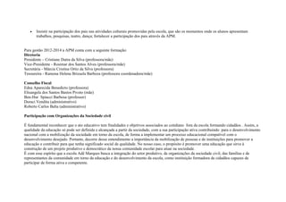 • Insistir na participação dos pais nas atividades culturais promovidas pela escola, que são os momentos onde os alunos apresentam
trabalhos, pesquisas, teatro, dança; fortalecer a participação dos pais através da APM.
Para gestão 2012-2014 a APM conta com a seguinte formação:
Diretoria
Presidente – Cristiane Dutra da Silva (professora/mãe)
Vice-Presidente - Rosimar dos Santos Alves (professora/mãe)
Secretária - Márcia Cristina Ortiz da Silva (professora)
Tesoureira - Ramona Helena Brizuela Barboza (professora coordenadora/mãe)
Conselho Fiscal
Edna Aparecida Benedicto (professora)
Elisangela dos Santos Bastos Pivoto (mãe)
Ben-Hur Spiacci Barbosa (professor)
Doraci Vendita (administrativo)
Roberto Carlos Balta (administrativo)
Participação com Organizações da Sociedade civil
É fundamental reconhecer que o ato educativo tem finalidades e objetivos associados ao cotidiano fora da escola formando cidadãos . Assim, a
qualidade da educação só pode ser definida e alcançada a partir da sociedade, com a sua participação ativa contribuindo para o desenvolvimento
nacional com a mobilização da sociedade em torno da escola, de forma a implementar um processo educacional compatível com o
desenvolvimento desejado. Portanto, decorre desse entendimento a importância da mobilização de pessoas e de instituições para promover a
educação e contribuir para que tenha significado social de qualidade. No nosso caso, o propósito é promover uma educação que sirva à
construção de um projeto produtivo e democrático da nossa comunidade escolar para atuar na sociedade.
É com esse espírito que a escola Adê Marques busca a integração do setor produtivo, de organizações da sociedade civil, das famílias e de
representantes da comunidade em torno da educação e do desenvolvimento da escola, como instituição formadora de cidadãos capazes de
participar de forma ativa e competente.
 