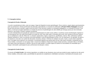 9 - Concepções teóricas
Concepção de Escola e Educação
A escola é considerada por todos, como um espaço e lugar privilegiado de ensino-aprendizagem. Nesse contexto, surgem alguns questionamentos
junto aos professores e demais profissionais da educação, especialmente, no momento da elaboração doProjeto Político Pedagógico da Escola:
de que forma devemos conceber o papel social da escola? Como devemos conduzir as orientações pedagógicas e os conteúdos de ensino? Com
efeito, a escola tem um papel importante na evolução do processo de aprendizagem de cada cidadão que consegue passar por uma instituição
educativa, cuja função é orientar e preparar socialmente.
A escola contemporânea tem passado por expressivas transformações de caráter social, político e econômico. Essas transformações originam-se
nos pressupostos que vêm sendo direcionados aos modos de vida. Estes estão sendo vivenciados pela escola. São variantes de diversos matizes,
que se multiplicam a cada dia. Observam- se situações espetaculares, dignas, responsáveis, equilibradas, criativas. Mas, enfrentamos também
situações lastimáveis, como se as pessoas estivessem perdendo o senso da aprendizagem do bem viver, de relacionar-se, de aprender, de querer e
de respeitar-se. Esse deve ser o ponto das discussões, encontros, leituras e reformas no cotidiano da escola. Assim, a escola estará cumprindo
com o seu papel social expressivo na construção e reconstrução daqueles que passam parte de suas vidas sendo orientados e preparados por ela.
Nesse sentido, a escola deve ser um espaço onde o conceito de cidadania e democracia estejam sempre presentes, norteando todas as atividades,
com regras claras que demonstre os direitos e deveres de cada membro e escolhas capazes de abarcar as necessidades da comunidade que a
integra, valorizando a participação de pais, profissionais da educação e alunos.
Concepção de Gestão Escolar
O conceito de Gestão Escolar é de extrema importância, na medida em que desejamos uma escola que atenda às atuais exigências da vida social:
formar cidadãos, oferecendo, ainda, a possibilidade de apreensão de competências e habilidades necessárias e facilitadoras da inserção social.
 