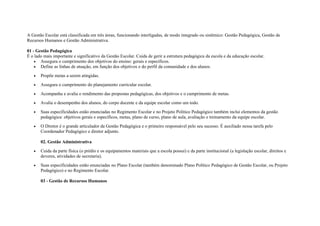 A Gestão Escolar está classificada em três áreas, funcionando interligadas, de modo integrado ou sistêmico: Gestão Pedagógica, Gestão de
Recursos Humanos e Gestão Administrativa.
01 - Gestão Pedagógica
É o lado mais importante e significativo da Gestão Escolar. Cuida de gerir a estrutura pedagógica da escola e da educação escolar.
• Assegura o cumprimento dos objetivos do ensino: gerais e específicos.
• Define as linhas de atuação, em função dos objetivos e do perfil da comunidade e dos alunos.
• Propõe metas a serem atingidas.
• Assegura o cumprimento do planejamento curricular escolar.
• Acompanha e avalia o rendimento das propostas pedagógicas, dos objetivos e o cumprimento de metas.
• Avalia o desempenho dos alunos, do corpo docente e da equipe escolar como um todo.
• Suas especificidades estão enunciadas no Regimento Escolar e no Projeto Politico Pedagógico também inclui elementos da gestão
pedagógica: objetivos gerais e específicos, metas, plano de curso, plano de aula, avaliação e treinamento da equipe escolar.
• O Diretor é o grande articulador da Gestão Pedagógica e o primeiro responsável pelo seu sucesso. É auxiliado nessa tarefa pelo
Coordenador Pedagógico e diretor adjunto.
02. Gestão Administrativa
• Cuida da parte física (o prédio e os equipamentos materiais que a escola possui) e da parte institucional (a legislação escolar, direitos e
deveres, atividades de secretaria).
• Suas especificidades estão enunciadas no Plano Escolar (também denominado Plano Político Pedagógico de Gestão Escolar, ou Projeto
Pedagógico) e no Regimento Escolar.
03 - Gestão de Recursos Humanos
 