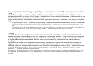 Não menos importante que a Gestão Pedagógica, a gestão de pessoal - alunos, equipe escolar, comunidade constitui a parte mais sensível de toda
a gestão.
Sem dúvida, lidar com pessoas, mantê-las trabalhando satisfeitas, rendendo o máximo em suas atividades, contornar problemas e questões de
relacionamento humano faz da gestão de recursos humanos o ponto principal da organização escolar - em termos de fracasso ou sucesso - de toda
formulação educacional a que se pretenda dar consecução na escola.
Direitos, deveres, atribuições - de professores, corpo técnico, pessoal administrativo, alunos, pais e comunidades - estão previstos no Regimento
Escolar.
• Quando o Regimento Escolar é elaborado de modo equilibrado, não tolhendo demais a autonomia das pessoas envolvidas com o trabalho
escolar, nem deixando lacunas e vazios sujeitos a interpretações ambíguas, a gestão de recursos humanos se torna mais simples e mais
justa.
• A organização acima - gestões pedagógica, administrativa e de recursos humanos - correspondem a uma formulação teórica, explicativa,
pois, na realidade escolar, devem atuar integradamente, de forma a garantir a organicidade do processo educativo.
Currículo:
O currículo não pode ser pensado a partir de uma estrutura rígida e nem imposta de cima para baixo. A escola tem a função primordial de
atender as necessidades da comunidade. O currículo deve redimensionar, constantemente, os espaços e tempos escolares, revendo concepções e
práticas pedagógicas. Nesse contexto, a formação permanente dos/as educadores é indispensável, promovendo a cooperação entre os implicados
no processo educativo, possibilitando mudanças, a partir de uma práxis reflexiva, tendo em vista a qualificação do processo de ensino –
aprendizagem.
Todo o processo de educação escolar, por ser intencional e sistemático, implica a elaboração e realização de um programa de experiências
pedagógicas a serem vivenciadas em sala de aula, na escola e fora dela. O currículo é entendido aqui como o conjunto dessas atividades,
imbuídas de sentido, com uma intencionalidade educativa, capaz de indicar os caminhos admitindo mudanças, atalhos e alterações significativas
em busca da aprendizagem de todos os alunos. Assim, a educação ultrapassa a reprodução de saberes e fazeres, possibilitando a troca de
experiências e a construção de aprendizagens significativas.
O currículo está diretamente relacionado ao contexto sócio-político-cultural e, assim, é construído de forma dinâmica e participativa através de
uma abordagem interdisciplinar, tendo em vista, prioritariamente, a formação do cidadão comprometido eticamente com a transformação da
sociedade.
 