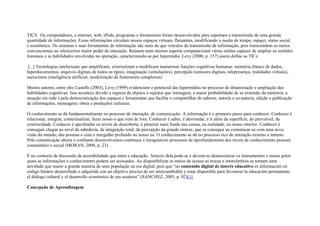 TICS. Os computadores, a internet, web, iPods, programas e ferramentas foram desenvolvidos para suportam a transmissão de uma grande
quantidade de informações. Essas informações circulam nesses espaços virtuais, flutuantes, modificando a noção de tempo, espaço, status social
e econômico. Os sistemas e suas ferramentas de informação são mais do que veículos de transmissão de informação, pois transcendem os meios
convencionais ao oferecerem maior poder de interação. Reúnem num mesmo suporte computacional várias mídias capazes de ampliar os sentidos
humanos e as habilidades envolvidas na operação, caracterizando-se por hipermídia. Levy (2000, p. 157) assim define as TICs:
[...] Tecnologias intelectuais que amplificam, exteriorizam e modificam numerosas funções cognitivas humanas: memória (banco de dados,
hiperdocumentos, arquivos digitais de todos os tipos), imaginação (simulações), percepção (sensores digitais, telepresença, realidades virtuais),
raciocínios (inteligência artificial, modelização de fenômenos complexos).
Muitos autores, entre eles Castells (2003), Levy (1999) evidenciam o potencial das hipermídias no processo de dinamização e ampliação das
habilidades cognitivas. Isso acontece devido a riqueza de objetos e sujeitos que interagem, a maior probabilidade de se extensão da memória, a
atuação em rede e pela democratização dos espaços e ferramentas que facilita o compartilhar de saberes, autoria e co-autoria, edição e publicação
de informações, mensagens, obras e produções culturais.
O conhecimento se dá fundamentalmente no processo de interação, de comunicação. A informação é o primeiro passo para conhecer. Conhecer é
relacionar, integrar, contextualizar, fazer nosso o que vem de fora. Conhecer é saber, é desvendar, é ir além da superfície, do previsível, da
exterioridade. Conhecer é aprofundar os níveis de descoberta, é penetrar mais fundo nas coisas, na realidade, no nosso interior. Conhecer é
conseguir chegar ao nível da sabedoria, da integração total, da percepção da grande síntese, que se consegue ao comunicar-se com uma nova
visão do mundo, das pessoas e com o mergulho profundo no nosso eu. O conhecimento se dá no processo rico de interação externo e interno.
Pela comunicação aberta e confiante desenvolvemos contínuos e inesgotáveis processos de aprofundamento dos níveis de conhecimento pessoal,
comunitário e social (MORAN, 2009, p. 23).
É no contexto de discussão da acessibilidade que entra a educação. Através dela pode-se e devem-se democratizar os instrumentos e meios pelos
quais as informações e conhecimento podem ser acessados. Ao disponibilizar os meios de acesso as trocas e intercâmbios se tornam uma
atividade que insere a grande maioria de uma população na era digital, pois que “un contenido digital de interés educativo es información en
código binário desarrollada o adquirida con un objetivo preciso de ser intercambiable y estar disponible para favorecer la educación permanente,
el diálogo cultural y el desarrollo económico de sus usuários” (SANCHEZ, 2005, p. 02)[1].
Concepção de Aprendizagem
 