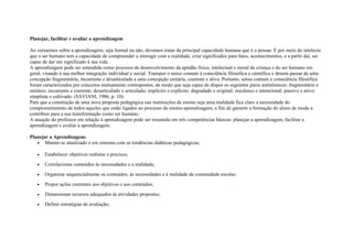 Planejar, facilitar e avaliar a aprendizagem
Ao versarmos sobre a aprendizagem, seja formal ou não, devemos tratar da principal capacidade humana que é o pensar. É por meio do intelecto
que o ser humano tem a capacidade de compreender e interagir com a realidade, criar significados para fatos, acontecimentos, e a partir daí, ser
capaz de dar um significado à sua vida.
A aprendizagem pode ser entendida como processo de desenvolvimento da aptidão física, intelectual e moral da criança e do ser humano em
geral, visando à sua melhor integração individual e social. Transpor o senso comum à consciência filosófica e científica e denota passar de uma
concepção fragmentária, incoerente e desarticulada a uma concepção unitária, coerente e ativa. Portanto, senso comum e consciência filosófica
foram caracterizados por conceitos mutuamente contrapostos, de modo que seja capaz de dispor os seguintes pares antinômicos: fragmentário e
unitário; incoerente e coerente; desarticulado e articulado; implícito e explícito; degradado e original; mecânico e intencional; passivo e ativo;
simplista e cultivado. (SAVIANI, 1986, p. 10).
Para que a construção de uma nova proposta pedagógica nas instituições de ensino seja uma realidade fica claro a necessidade do
comprometimento de todos aqueles que estão ligados ao processo de ensino-aprendizagem, a fim de garantir a formação do aluno de modo a
contribuir para a sua transformação como ser humano.
A atuação do professor em relação à aprendizagem pode ser resumida em três competências básicas: planejar a aprendizagem, facilitar a
aprendizagem e avaliar a aprendizagem.
Planejar a Aprendizagem:
• Manter-se atualizado e em sintonia com as tendências didáticas pedagógicas;
• Estabelecer objetivos realistas e precisos;
• Correlacionar conteúdos às necessidades e a realidade;
• Organizar sequencialmente os conteúdos, às necessidades e à realidade da comunidade escolar;
• Propor ações coerentes aos objetivos e aos conteúdos;
• Dimensionar recursos adequados às atividades propostas;
• Definir estratégias de avaliação;
 