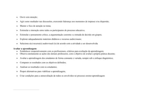 • Ouvir com atenção;
• Agir como mediador nas discussões, exercendo liderança nos momentos de impasse e/ou dispersão;
• Manter o foco de atenção no tema;
• Estimular a interação entre todos os participantes do processo educativo;
• Estimular o pensamento crítico, a argumentação coerente e a tomada de decisão em grupos;
• Explorar adequadamente materiais didáticos e recursos audiovisuais;
• Seleciona o(s) recurso(s) audiovisual (is) de acordo com a atividade a ser desenvolvida.
Avaliar a aprendizagem:
• Estabelecer cooperativamente com os profissionais, critérios para avaliação da aprendizagem;
• Observa atentamente as ações dos demais professores, com o objetivo de avaliar a própria pratica docente;
• Avaliar a aprendizagem dos estudantes de forma constante e variada, sempre sob o enfoque diagnóstico;
• Comparar os resultados com os objetivos definidos;
• Analisar os resultados com os estudantes;
• Propor alternativas para viabilizar a aprendizagem;
• Criar condições para a autoavaliação de todos os envolvidos no processo ensino-aprendizagem
 