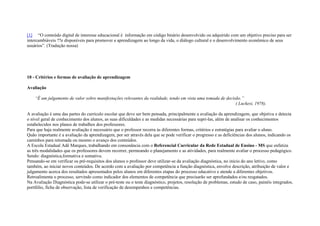 [1] “O conteúdo digital de interesse educacional é informação em código binário desenvolvido ou adquirido com um objetivo preciso para ser
intercambiáveis ??e disponíveis para promover a aprendizagem ao longo da vida, o diálogo cultural e o desenvolvimento econômico de seus
usuários”. (Tradução nossa)
10 - Critérios e formas de avaliação de aprendizagem
Avaliação
“É um julgamento de valor sobre manifestações relevantes da realidade, tendo em vista uma tomada de decisão.”
( Luckesi, 1978).
A avaliação é uma das partes do currículo escolar que deve ser bem pensada, principalmente a avaliação da aprendizagem, que objetiva e detecta
o nível geral de conhecimento dos alunos, as suas dificuldades e as medidas necessárias para supri-las, além de analisar os conhecimentos
estabelecidos nos planos de trabalhos dos professores.
Para que haja realmente avaliação é necessário que o professor recorra às diferentes formas, critérios e estratégias para avaliar o aluno.
Quão importante é a avaliação da aprendizagem, por ser através dela que se pode verificar o progresso e as deficiências dos alunos, indicando os
caminhos para retomada ou mesmo o avanço dos conteúdos.
A Escola Estadual Adê Marques, trabalhando em consonância com o Referencial Curricular da Rede Estadual de Ensino - MS que enfatiza
as três modalidades que os professores devem recorrer, permeando o planejamento e as atividades, para realmente avaliar o processo pedagógico.
Sendo: diagnóstica,formativa e somativa.
Pensando-se em verificar os pré-requisitos dos alunos o professor deve utilizar-se da avaliação diagnóstica, no início do ano letivo, como
também, ao iniciar novos conteúdos. De acordo com a avaliação por competência a função diagnóstica, envolve descrição, atribuição de valor e
julgamento acerca dos resultados apresentados pelos alunos em diferentes etapas do processo educativo e atende a diferentes objetivos.
Retroalimenta o processo, servindo como indicador dos elementos de competência que precisarão ser aprofundados e/ou resgatados.
Na Avaliação Diagnóstica pode-se utilizar o pré-teste ou o teste diagnóstico, projetos, resolução de problemas, estudo de caso, painéis integrados,
portfólio, ficha de observação, lista de verificação de desempenhos e competências.
 