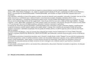lapidasse sua realidade educacional, isto foi feito em respeito ao contexto histórico social da clientela atendida , nas nossas escolas.
Assim, o PPP - Plano Político Pedagógico - foi criado na segunda metade da década de 90, após a implantação da LDB ( Leis de Diretrizes e
Bases) e dos princípios de Interdisciplinariedade e Transdisciplinaridade , que dá ênfase no resgate do indivíduo, enquanto sujeito ativo
socialmente.
Estes educandos, embutidos no interior dos suportes escolares, precisam de antemão serem respeitados, valorizados e ensinados para que na fase
adulta, inserirem-se e contribuírem para o desenvolvimento e crescimento da sociedade, formando a identidade coletiva cívica.
Frente a estas implicações e consequentes transformações político-social a Escola Estadual Adê Marques localiza-se no município de Ponta
Porã, ao sul do estado de Mato Grosso do Sul, região Centro - Oeste do país, faz divisa seca com a cidade de Pedro Juan Caballero – Paraguai.
Conforme, o censo IBGE/2008, a população é de 74.601 (setenta e quatro mil ,seiscentas e uma pessoas), das quais 89% moram na zona urbana
e 11% na zona rural. Tem como atividades econômicas relevantes o comércio, a pecuária e a agricultura.
O município de Ponta Porã, apresenta pluralidade e multiculturalidade mista e homogênea, na qual as diferentes religiões, o multilinguismo
composto de inúmeras vertentes culturais respeita a diversidade cultural e interage com a existência de associações e clubes de lazer que
agrupam e miscigenam a identidade da população. Há uma grande diversidade cultural, e os hábitos regionais como as rodas de tereré fazem
parte do cotidiano.
A Escola Estadual Adê Marques, conta com estrutura física adequada para atender o Ensino Fundamental I e II, Ensino Médio, Educação
Especial e os projetos PROJOVEM, PRONATEC, PROFUNCIONÁRIO, que fortalecerão o currículo dos jovens para o acesso no mercado de
trabalho.
A comunidade escolar possui características peculiares, pois a clientela é oriunda do país vizinho “Paraguai” da zona rural, dos assentamentos,
dos bairros da periferia e centrais. E também atendemos a alunos com necessidades educacionais especiais, jovens e adultos trabalhadores que
cursam o ensino fundamental , médio regular e os cursos técnicos nas áreas de comunicação visual, técnico em informática e técnico em
manutenção. Os educandos praticam atividades recreativas de lazer e interagem com o ambiente esportivo que beneficia o crescimento
biopsicossocial.
A escola atende a uma clientela seletiva e sua estrutura física, administrativa, educacional e funcional visa atender as expectativas da educação
estadual e federal brasileira.
6.1 - Situação socioeconômica e educacional da comunidade
 
