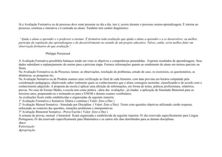Já a Avaliação Formativa ou de processo deve estar presente no dia a dia, isto é, ocorre durante o processo ensino-aprendizagem. É interna ao
processo, contínua e interativa e é centrada no aluno. Também tem caráter diagnóstico.
“Ajuda o aluno a aprender e o professor a ensinar. É formativa toda avaliação que ajuda o aluno a aprender e a se desenvolver, ou melhor,
participa da regulação das aprendizagens e do desenvolvimento no sentido de um projeto educativo. Talvez, então, seria melhor falar em
observação formativa do que avaliação”.
Philippe Perrenoud
A Avaliação Formativa possibilita balanços tendo em vista os objetivos e competências pretendidas. Exprime resultados de aprendizagens. Seus
dados subsidiam o replanejamento do ensino para a próxima etapa. Fornece informações quanto ao rendimento do aluno em termos parciais ou
finais.
Na Avaliação Formativa ou de Processo, temos: as observações, resolução de problemas, estudo de caso, os exercícios, os questionários, as
dinâmicas, as pesquisas etc.
Na Avaliação Somativa ou de Produto usamos uma verificação ao final de cada bimestre, com data prevista em horário estipulado pela
coordenação pedagógica, objetivando saber realmente quais os conhecimentos que o aluno conseguiu assimilar, classificando-o de acordo com o
conhecimento adquirido. A proposta da escola é aplicar uma aferição de informações, em forma de testes, práticas profissionais, relatórios,
provas. No caso do Ensino Médio, a escola tem como prática , além das avaliações , já citadas a aplicação de Simulado Bimestral para os
terceiros anos, preparando-os e treinando-os para o ENEM e demais exames vestibulares.
As avaliações ficam então estabelecidas e organizadas da seguinte maneira:
1º Avaliação Formativa e Somativa: Diária e contínua ( Valor: Zero a Dez )
2º Avaliação Mensal Somativa - Simulado por Disciplina ( Valor: Zero a Dez) Testes com questões objetivas utilizando cartão resposta,
enfocando no contexto das questões, situações problemas e interpretativas.
3º Avaliação Bimestral Somativa - Prova Escrita ( Valor: Zero a Dez )
A semana de provas, mensal e bimestral ficará organizada e estabelecida da seguinte maneira: 01 dia reservado especificamente para Lingua
Portuguesa; 01 dia reservado especificamente para Matemática e os outros três dias distribuídos para as demais disciplinas.
Amor
Valorização
Apropriação
 