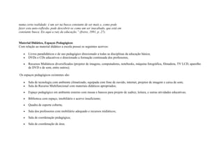 numa certa realidade: é um ser na busca constante de ser mais e, como pode
fazer esta auto-reflexão, pode descobrir-se como um ser inacabado, que está em
constante busca. Eis aqui a raiz da educação.” (freire, 1991, p. 27).
Material Didático, Espaços Pedagógicos
Com relação ao material didático a escola possui os seguintes acervos:
• Livros paradidáticos e de uso pedagógico direcionado a todas as disciplinas da educação básica;
• DVDs e CDs educativos e direcionado a formação continuada dos professores,
• Recursos Midiáticos diversificados (projetor de imagens, computadores, notebooks, máquina fotográfica, filmadora, TV LCD, aparelho
de DVD e de som, entre outros);
Os espaços pedagógicos existentes são:
• Sala de tecnologia com ambiente climatizado, equipada com fone de ouvido, internet, projetor de imagem e caixa de som;
• Sala de Recurso Multifuncional com materiais didáticos apropriados;
• Espaço pedagógico em ambiente externo com mesas e bancos para projeto de xadrez, leitura, e outras atividades educativas;
• Biblioteca com espaço, imobiliário e acervo insuficiente;
• Quadra de esporte coberta;
• Sala dos professores com mobiliário adequado e recursos midiáticos;
• Sala de coordenação pedagógica;
• Sala de coordenação de área.
 
