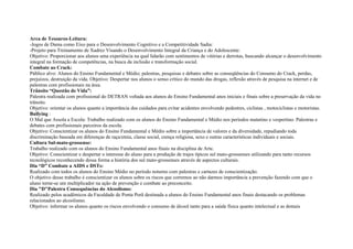 Arca de Tesouros-Leitura:
-Jogos de Dama como Eixo para o Desenvolvimento Cognitivo e a Competitividade Sadia:
-Projeto para Treinamento de Xadrez Visando o Desenvolvimento Integral da Criança e do Adolescente:
Objetivo: Proporcionar aos alunos uma experiência na qual lidarão com sentimentos de vitórias e derrotas, buscando alcançar o desenvolvimento
integral na formação de competências, na busca da inclusão e transformação social.
Combate ao Crack:
Público alvo: Alunos do Ensino Fundamental e Médio; palestras, pesquisas e debates sobre as conseqüências do Consumo do Crack, perdas,
prejuízos, destruição da vida. Objetivo: Despertar nos alunos o senso crítico do mundo das drogas, reflexão através de pesquisa na internet e de
palestras com profissionais na área.
Trânsito “Questão de Vida”:
Palestra realizada com profissional do DETRAN voltada aos alunos do Ensino Fundamental anos iniciais e finais sobre a preservação da vida no
trânsito.
Objetivo: orientar os alunos quanto a importância dos cuidados para evitar acidentes envolvendo pedestres, ciclistas , motociclistas e motoristas.
Bullying :
O Mal que Assola a Escola: Trabalho realizado com os alunos do Ensino Fundamental e Médio nos períodos matutino e vespertino. Palestras e
debates com profissionais parceiros da escola.
Objetivo: Conscientizar os alunos do Ensino Fundamental e Médio sobre a importância de valores e da diversidade, repudiando toda
discriminação baseada em diferenças de raça/etnia, classe social, crença religiosa, sexo e outras características individuais e sociais.
Cultura Sul-mato-grossense:
Trabalho realizado com os alunos do Ensino Fundamental anos finais na disciplina de Arte.
Objetivo: Conscientizar e despertar o interesse do aluno para a produção de trajes típicos sul mato-grossenses utilizando para tanto recursos
tecnológicos reconhecendo dessa forma a história dos sul mato-grossenses através de aspectos culturais.
Dia “D” Combate a AIDS e DSTs:
Realizado com todos os alunos do Ensino Médio no período noturno com palestras e cartazes de conscientização.
O objetivo desse trabalho é conscientizar os alunos sobre os riscos que corremos ao não darmos importância a prevenção fazendo com que o
aluno torne-se um multiplicador na ação de prevenção e combate ao preconceito.
Dia "D"Palestra Consequências do Alcoolismo:
Realizado pelos acadêmicos da Faculdade de Ponta Porã destinada a alunos do Ensino Fundamental anos finais destacando os problemas
relacionados ao alcoolismo.
Objetivo: informar os alunos quanto os riscos envolvendo o consumo de álcool tanto para a saúde física quanto intelectual e as demais
 