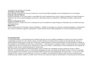 consequências do alcoolismo na juventude.
Tecnologia no Ensino Médio:
Projeto aplicado na disciplina de Arte com os alunos do 3° ano do Ensino Médio integrando a Arte Contemporânea com as Tecnologias.
Programa Além das Palavras:
Programa implantado em 2012 para atender as necessidades do Ensino Fundamental anos iniciais voltado as disciplinas de Língua Portuguesa e
Matemática, que oferece suporte pedagógico aos docentes objetivando alcançar as competências e habilidades necessárias a cada etapa de
ensino.
Projeto Coordenação de Área:
Implantado em 2012 o projeto conta com a coordenação de área nas disciplinas de Língua Portuguesa e Matemática que visa atender toda etapa
da Educação Básica.
PROGETEC:
Professor Gerenciador das Tecnologias e Recursos Midiáticos - trabalha em articulação com a direção, coordenação pedagógica, coordenação de
área e auxilia os professores regentes no planejamento e desenvolvimento das atividades pedagógicas no uso das tecnologias educacionais;
Interdisciplinaridade
A interdisciplinaridade e a contextualização dos conteúdos fazem parte das novas tendências pedagógicas. Nascem do movimento do mundo
contemporâneo de tentar unir o que a historia separou, de tender imprimir um sentido humano ao excesso de racionalização das ciências. O
modelo industrial moderno passou a exigir que a ciência fosse sendo produzida de maneira especificalizada. Esse fato possibilitou a negação de
uma utilidade de uma finalidade construtiva para o conhecimento – o individuo passou a estudar por estudar. O conhecimento passa a ser abstrato
e fragmentado por que na sua origem não se vislumbra mais o homem seu criador e o conhecimento se tornou deslocados das suas condições de
produção, ou seja, ocorreu a descontextualizarão do conhecimento.
Para observância da necessidade da interdisciplinaridade é preciso entender que as disciplinas escolares resultam de recortes e seleções
arbitrarias. A contextualização, por sua vez outra principio pedagógico que rege a articulação das disciplinas escolares, não deve ser entendida
como uma proposta de esvaziamento, como uma proposta redutora do processo ensino aprendizagem, circunscrevendo –o ao que está no redor
imediato do aluno e apenas as suas experiências e vivencias. Um trabalho contextualizado deve partir do saber dos alunos para desenvolver
competências que venham a ampliar o seu saber inicial e situa-los num campo mais amplo de conhecimentos, de modo que possam efetivamente
 