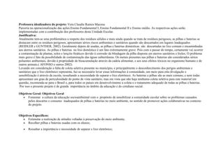 Professora idealizadora do projeto: Vera Claudie Ramos Macena
Parceria na operacionalização das ações:Ensino Fundamental I, Ensino Fundamental II e Ensino médio. As respectivas ações serão
implementadas com a contribuição dos professores desta Unidade Escolar.
Justificativa:
Atualmente tem-se uma problemática a respeito dos resíduos sólidos e mais ainda quando se trata de resíduos perigosos, as pilhas e baterias se
destacam entre os resíduos perigosos, apresentam sérios riscos ambientais e sanitários quando são descartados em lugares inadequados
(REIDLER e GUNTHER, 2002). Geralmente depois de usadas, as pilhas e baterias domésticas são descartadas no lixo comum e encaminhadas
aos aterros sanitários. As pilhas e baterias no lixo doméstico é um fato extremamente grave. Pois com o passar do tempo, certamente vai ocorrer
a contaminação de plantas, solos e lençóis freáticos devido à corrosão da blindagem da pilha disposta em aterros sanitários e lixões. O problema
mais grave é fato da possibilidade de contaminação das águas subterrâneas. Os metais presentes nas pilhas e baterias são considerados sérios
poluentes ambientais, devido à propriedade de bioacumulação através da cadeia alimentar, e aos seus efeitos tóxicos no organismo humano e de
outros animais.( AFONSO e outros 2002).
Levando em consideração a falta de coleta seletiva presente no município, e principalmente o desconhecimento dos perigos ambientais e
sanitários que o lixo eletrônico representa, faz-se necessário levar essas informações á comunidade, um meio para esta divulgação e
sensibilização é através da escola, ressaltando a necessidade de separar o lixo eletrônico. As baterias e pilhas são as mais comuns, e nem todas
apresentam um grau de periculosidade do ponto de vista sanitário, mas em vista que não haja nenhuma coleta seletiva para este material em
questão, recomenda-se para o Brasil e, para todos os países em desenvolvimento a coleta e o tratamento adequado de todas as pilhas e baterias.
Por isso o presente projeto é de grande importância no âmbito da educação e do cotidiano social.
Objetivos Geral: Objetivos Geral
• Fomentar a cultura da educação socioambiental com o propósito de sensibilizar a comunidade escolar sobre os problemas causados
pelos descartes e consumo inadequados de pilhas e baterias no meio ambiente, no sentido de promover ações colaborativas no contexto
do projeto.
Objetivos Específicos:
• Estimular a realização de atitudes voltadas à preservação do meio ambiente;
• Recolher pilhas e baterias usadas com os alunos;
• Ressaltar a importância e necessidade de separar o lixo eletrônico;
 