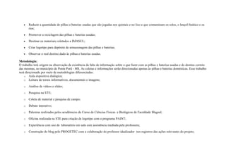 • Reduzir a quantidade de pilhas e baterias usadas que são jogadas nos quintais e no lixo e que contaminam os solos, o lençol freático e os
rios;
• Promover a reciclagem das pilhas e baterias usadas;
• Destinar os materiais coletados a IMASUL;
• Criar logotipo para depósito de armazenagem das pilhas e baterias;
• Observar o real destino dado às pilhas e baterias usadas.
Metodologia:
O trabalho terá origem na observação da existência da falta de informação sobre o que fazer com as pilhas e baterias usadas e do destino correto
das mesmas, no município de Ponta Porã - MS. As coletas e informações serão direcionadas apenas às pilhas e baterias domésticas. Esse trabalho
será direcionado por meio de metodologias diferenciadas:
o Aula expositiva dialógica;
o Leitura de textos informativos, documentais e imagens;
o Análise de vídeos e slides;
o Pesquisa na STE;
o Coleta de material e pesquisa de campo;
o Debate interativo;
o Palestras realizadas pelos acadêmicos do Curso de Ciências Físicas e Biológicas de Faculdade Magsul;
o Oficina realizada na STE para criação de logotipo com o programa PAINT;
o Experiência com uso de laboratório em sala com assistência mediada pela professora;
o Construção do blog pelo PROGETEC com a colaboração do professor idealizador nos registros das ações relevantes do projeto;
 