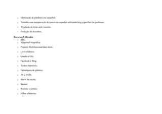 o Elaboração de panfletos em espanhol;
o Trabalho com interpretação de textos em espanhol utilizando blog específico do professor;
o Produção de texto oral e escrito;
o Produção de desenhos;
Recursos Utilizados
o STE;
o Máquina Fotográfica;
o Projetor Multifuncional/data show;
o Livro didático;
o Quadro e Giz;
o Facebook e Blog;
o Textos impressos;
o Embalagens de plástico;
o TV e DVD;
o Mural da escola;
o Banner;
o Revistas e jornais;
o Pilhas e Baterias;
 