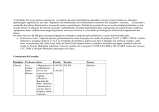 A introdução dos novos recursos tecnológicos no contexto das ações metodológicas aplicadas ao projeto, proporcionarão aos educandos
aprendizagens significativas em torno do processo de internalização dos conhecimentos explorados nas disciplinas elencadas, socializando a
construção dos saberes dinamizando o processo de ensino e aprendizagem. Partindo do princípio de que as novas tecnologias utilizadas em sala
de aula devem ser aplicadas de maneira consciente e refletida tendo um papel preponderante para a apropriação dos conhecimentos científicos.
Apropriar-se desses conhecimentos exige do professor uma certa iniciativa e criatividade que farão grande diferencial ao aprendizado dos
alunos.
Os alunos farão uso da STE para realização de pesquisas orientadas e mediadas pelos professores.As ações desenvolvidas serão:
• Referentes ao tema, criação de logotipo, personalização do nome do projeto com auxílio do programa PAINT e COREL DRAW, também
utilizarão os programas EXCEL e CALC na formulação de planilhas e gráficos para fazer a tabulação dos materiais coletados. Além
disso, os professores irão confeccionar slides em Power Point/ Impress sobre os conteúdos abordados para expor em sala de aula com
auxílio do Projetor Multimídia, irão baixar vídeos do youtube com o programa ATUBE CATCHER e DH HELPER tendo como recursos
a TV, DVD e o Projetor Multimídia para repasse de vídeos.
Cronograma de Execução:
Disciplina ProfessoresAção Período Turmas Turnos
Ciências Vera
Claudie
Ramos
Macena
- Diagnosticar os
conhecimentos
prévios dos
alunos no que diz
respeito à
utilização e
descartes das
pilhas e baterias;
- Introdução ao
conceito através
de textos, vídeos
e oficinas;
02/04/2013
a
12/04/2013
9ºA/9ºB Matutino
 