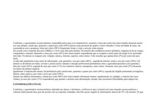Conforme, o questionário socioeconômico respondido pelos pais e/ou responsáveis, sessenta e cinco por cento dos entrevistados disseram morar
em casa própria, sendo que, quarenta e quatro por cento (44%) dessas casas possuem de quatro a cinco cômodos. Como atividade de lazer, em
consonância com a pesquisa, trinta por cento (30%) frequentam festas e vinte e seis por cento praças.
De acordo com a resposta dos pais a Bíblia é o livro mais lido pela família. Na maioria das residências possui geladeira, máquina de lavar roupas,
computador e internet. Quarenta e cinco por cento (45%) dos entrevistados responderam que se ocupam a maior parte do tempo livre assistindo
televisão. Os demais se ocupam com: religião, música, internet, esportes, entre outros. Vale ressaltar que apenas dois (2%) por cento dos pais
leem.
A televisão predomina como meio de informação, com quarenta e seis por cento (46%) , seguida da internet, trinta e seis por cento (36%). Os
demais se dividiram em rádio, revistas e jornal escrito. Quanto à atuação profissional predominou entre a agricultura/pecuária com quarenta e
dois por cento (42%), seguida de onze por cento (11%) no comércio, bancos, transportes, entre outros. Somente cinco por cento (5%) disseram
ser donos do próprio negócio.
Igualmente à resposta dos alunos, há preferência pelo catolicismo, quarenta e quatro por cento (44%), seguida da religião protestante (evangélica,
batista, entre outros), com vinte e nove por cento (29%).
Quanto aos hábitos alimentares, oitenta por cento (80%) dos entrevistados afirmaram manter, regularmente no cardápio, a maioria dos itens
citados; já onze por cento (11%) responderam que gostam e aceitam uma alimentação variada, mas encontram dificuldades para adquiri-las.
CONSIDERAÇÕES FINAIS
Conforme, o questionário socioeconômico aplicado aos alunos e familiares, verificou-se que a maioria tem uma situação socioeconômica e
cultural relativamente boa, pois de acordo com as respostas coletadas, eles têm acesso regular às informações através da TV e da internet. Os que
 
