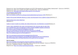 Disponível em:<http://lionsclubeitaperuna.blogspot.com.br/2011/08/campanha-de-coleta-de-pilhas-e-baterias.html>. Acesso em: 26/09/2012.
Disponível em:<http://www.youtube.com/watch?v=PzonZ8LwCDo> Acesso em: 08/04/2013.
Disponível em:<http://gire3.com/category/pilhas-baterias-e-lixo-eletronico/
www.greenpeace.org/electronics
projeto.ci@planejamento.gov.br;
http://www.sebraesc.com.br/novos_destaques/oportunidade/default.asp?materia=15982 (Referência 1)
FISICO+NUCLEAR+NOMADE+RECICLA+LIXO+TECNOLOGICO+NO+CAMPUS+PARTY(Referência 2)
MONTANHAS+DE+LIXO+DIGITALl
(Referência 3)
SAIBA+O+QUE+FAZER+NA+HORA+DE+DESCARTAR+SEU+ELETRONICO+USADO(Referência 4)
GANA+VIRA+DEPOSITO+DE+LIXO+TECNOLOGICO+DE+NACOES+RICAS+DIZ+ONG
EUA+EXPORTAM+LIXO+ELETRONICO+PARA+PAISES+POBRES+DIZEM+ATIVISTAS
http://educar.sc.usp.br/biologia/cp/PresPrudente/vocabu.htm
http://www.cetesb.sp.gov.br/noticentro/2008/06/16_descritivo_ti_verde.pdf
sao paulo desenvolve projeto inovador para resolver o problema do lixo eletrônico
http://www.ambiente.sp.gov.br/verNoticia.php?id=79
http://www.greenpeace.org/international/campaigns/toxics/electronics
http://idgnow.uol.com.br/computacao_pessoal/2007/04/26/idgnoticia.2007-04-25.0842446258/
http://br.tecnologia.yahoo.com/blogs/manoelnetto/440/a-questo-do-lixo-tecnolgico/
Site de consulta:
http://www.sermelhor.com/ecologia/lixo-eletronico-problema-e-solucoes.html
http://www.assimsefaz.com.br/sabercomo/pilhas-e-baterias-dicas-de-meio-ambiente> Acesso em: 08/04/2013.
Líria Alves - Graduada em Química - Equipe Brasil Escola
Disponível em:<http://www.abinee.org.br/programas/prog0…> Acesso em: 11/04/2013.
 