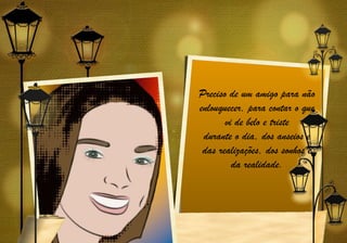 Preciso de um amigo para não
enlouquecer, para contar o que
       vi de belo e triste
 durante o dia, dos anseios e
 das realizações, dos sonhos e
         da realidade.
 