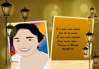 E a coisa mais divina
  Que há no mundo
É viver cada segundo
Como nunca mais...
 Vinícius de Moraes
     MARTA
 