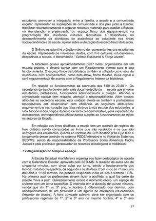 17
estudante; promover a integração entre a família, a escola e a comunidade
escolar; representar as aspirações da comunidade e dos pais junto a Escola;
mobilizar recursos humanos e angariar recursos materiais para auxiliar a Escola;
na manutenção e preservação do espaço físico dos equipamentos; na
programação das atividades culturais, recreativas e desportivas; no
desenvolvimento de atividades de assistência ao estudante nas áreas
socioeconômica e de saúde; opinar sobre a utilização do espaço físico da Escola.
O Grêmio estudantil é o órgão máximo de representantes dos estudantes
da escola. Representa os interesses destes, com fins culturais, educacionais,
desportivos e sociais, é denominado “ Grêmio Estudantil A Força Jovem”.
A biblioteca possui aproximadamente 3927 livros, organizados em um
espaço próprio, e deverá contar com um Regulamento Interno para o seu
funcionamento. O espaço físico da biblioteca também é utilizado como sala de
multimídia, com equipamentos, como data-show, home theater, lousa digital e
será regulamentada de acordo com o Regulamento Interno da biblioteca.
Em relação ao funcionamento da secretaria das 7:00 às 23:20 h. Os
secretários da escola devem zelar pela documentação da escola que envolve
estudantes, professores, funcionários administrativos e direção. Atender a
comunidade escolar com respeito, atenção e responsabilidade. Além desses
atributos ao secretario escolar, esta unidade atenta-se também a profissionais
responsáveis em desenvolver com eficiência as seguintes atribuições:
arquivamento e escrituração dos fatos relativos à vida escolar dos estudantes, a
vida funcional dos corpos docentes e técnico-administrativo, pela expedição de
documentos, correspondência oficial dando suporte ao funcionamento de todos
os setores da Escola.
Em relação aos livros didáticos, a escola tem um controle de registro de
livro didático sendo computados os livros que são recebidos e os que são
entregues aos estudantes, quanto ao controle do Livro didático (PNLD) é feito o
lançamento desse controle no sistema PDDE/Interativo e no Portal de Sistemas
SED/MS, sendo de responsabilidade da Professora Sonia Almerinda Fuchs
Jaquet e pelo professor gerenciador de recursos tecnológicos e midiáticos.
7.2-Organização do tempo e espaço
A Escola Estadual Aral Moreira organiza seu fazer pedagógico de acordo
com o Calendário Escolar, aprovado pela SED-MS. A duração de aulas são de
cinquenta minutos, com cinco aulas por turno, sendo o funcionamento dos
turnos: matutino, vespertino, de segunda a sexta-feira. Com início às 7h no turno
matutino e 11:25 término. No período vespertino início as 13h e término 17:25.
Na primeira aula os professores devem fazer a acolhida, a qual faz parte do
projeto "Viva a paz". Quinzenalmente ocorre o momento cívico, um espaço de
civismo com um tema específico. O intervalo tem a duração de quinze minutos,
sendo que do 1º ao 3º ano, o horário é diferenciado dos demais, com
acompanhamento de um professor e um agente de atividades educacionais
(inspetor de alunos). A hora atividade coletiva, deve ser organizada com os
professores regentes do 1º, 2º e 3º ano no mesmo horário, 4º e 5º ano
 