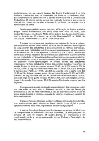 18
posteriormente em um mesmo horário. No Ensino Fundamental II a hora
atividade coletiva será com os professores das àreas de conhecimento afins.
Esse momento será destinado com o estudo e formação com a Coordenação
Pedagógica. O reforço escolar deverá ser realizado durante a aula e ou no
contra-turno, como um trabalho voluntário do professor, de acordo com a
necessidade da turma.
Sendo que o período noturno funciona, a Educação de Jovens e adultos
Etapas Ensino Fundamental, com cinco aulas com início as 18:10, com
cinquenta minutos, e no Ensino Médio com o projeto EJA IV, são quatro aulas,
com a duração de 50 minutos, de acordo Resolução/SED nº 3.036, de
10/03/2016 - Publicada no D. O. nº 9.123 de 11/03/2016.
A escola proporciona aos estudantes os projetos de dança e música,
treinamentos de xadrez, futsal, voleibol, tênis de mesa e atletismo, tem o objetivo
de proporcionar aos estudantes o desenvolvimento de formas expressivas,
desenvolve suas habilidades cognitivas desenvolvendo papéis variados dentro
da sociedade escolar e interagindo-os com o mundo que o cerca. Levando em
conta que a criança necessita de experiências que possibilitem o aprimoramento
de sua criatividade e interpretatividades que favoreçam a sensação de alegria,
canalizando o seu humor e seu temperamento, promovendo assim a integração
no processo ensino-aprendizagem. O projeto atende aos estudantes
matriculados na Rede Estadual de Ensino, dos períodos matutino, vespertino, na
escola. Projeto de Música à quarta – feira das 08:40h às 10:30h e das 14:30h às
16:30h, xadrez à segunda-feira e terça-feira das 17:20h às 19h, futsal às terças
e quintas das 17:20h às 19:10h, voleibol às segunda-feira e quarta-feira das
17:20 às 19h, tênis de mesa às terças - feira e quinta-feira das 17:30h às 19:10h,
atletismo às segunda-feira das 15h às 16:40h e sexta-feira das 9h às 10:40h,
dança às terça-feira e quinta-feira das 17:20h às 19h, com participações: Jomire,
Joere, Inter-escola, Inter-classe, Mini Olimpíadas Municipais e outros eventos
regionais.
Os espaços da escola, destinado a aprendizagem dos estudantes, além
das dez salas de aula, são: a Biblioteca escolar, a Sala de Tecnologia
Educacional, a sala de Altas Habilidades, a sala de apoio educacional, a sala de
artes, a sala de jogos, o refeitório, a quadra de esportes e pátio com espaços de
leitura entre outros.
O espaço físico da biblioteca também é utilizado como sala de multimídia,
com equipamentos, como data-show, home theater, lousa digital e possui
aproximadamente 3927 livros, organizados em um espaço próprio.
A sala de Tecnologia Educacionail, funciona em um espaço de 58m2 com
16 computadores multiterminais com dois monitores, 08 computadores, 01
armário, 01 switt, 01 modem, 01 quadro branco, 01 impressoras e 01
condicionadores de ar, sendo coordenado por um Professor Gerenciador de
recursos midiáticos.
 