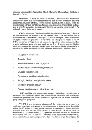 20
seguinte composição: Assembleia Geral, Conselho Deliberativo, Diretoria e
Conselho Fiscal.
Atendimento a sala de altas habilidades, destina-se aos estudantes
identificados com altas habilidades conforme sua área de interesse, seja ela
acadêmica, musical, artística, dentre diversas outras. Entre as aulas, estão as
disciplinas de ciências da natureza, física teórica e quântica, matemática, xadrez,
arte e criação, desenho, música e atendimento ao ensino fundamental 1. As
aulas são no contraturno da escola.
SCFV – Serviço de Convivência e Fortalecimento de Vínculo – O Serviço
de Fortalecimento de Vínculo SCFV de Antonio João – MS em âmbito com o
Sistema Único de Assistência Social (SUAS) atende crianças e adolescentes em
situação vulneráveis, prevenindo a ocorrência de situações de riscos social. O
SCFV promove o protagonismo e a autonomia a partir de interesses, demandas
e potencialidades para crianças usuárias de 6 a 15 anos, com atividades
atrativas, através da confraternização com uma comunicação comunitária e
mobilização social. Buscando cumprir metas de atendimento prioritário para:
· Situações de isolamento
· Trabalho infantil
· Vivência de violência e/ou negligencia
· Fora da Escola ou com defasagem escolar
· Situação de acolhimento
· Egressos de medidas socioeducativas
· Situação de abuso ou exploração sexual
· Medida de proteção ao ECA
· Criança e adolescente em situação de rua
PROJOVEM é um programa do governo federal em parceria com o
município, visa preparar o jovem para o mercado de trabalho e para ocupações
alternativas geradoras de renda, além disso, o jovem tem um auxílio financeiro
por participar do programa.
PROERD é um programa educacional de resistência as drogas e a
violência, através de uma parceria entre a escola e o departamento de polícia
militar de MS, com o principal objetivo prevenir o uso indevido de drogas entre
crianças em idade escolar, esse projeto é desenvolvido na escola para os
estudantes do 5º ano ministrado por policiais militares durante um semestre
letivo sendo uma aula por semana. Ao final do curso é realizada uma formatura,
onde os estudantes fazem um juramento de se manterem longe das drogas e da
 