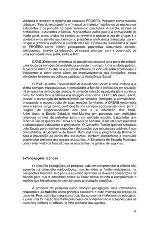21
violência e recebem o diploma de estudante PROERD. Possuem como material
didático o “livro do estudante” e o “manual do instrutor” auxiliando os respectivos
estudantes e os policiais no desenvolvimento das lições. A escola, através de
professores, estudantes e família, representada pelos pais e a comunidade de
modo geral, todos unidos no sentido de prevenir e reduzir o uso de drogas e a
violência entre estudantes, bem como pressões e a influência diária para usarem
drogas e praticar a violência e a resistirem a ela. Finalmente ressaltamos o papel
do PROERD como efetivo policiamento preventivo comunitário escolar,
colaborando, através da educação de nossas crianças, para a construção de
uma sociedade mais justa, sadia e feliz.
CRAS (Centro de referencia da assistência social) é uma porta de entrada
para todos os serviços de assistência social do município. Uma unidade pública.
A parceria entre o CRAS as e a escola fortalece os vínculos entre professores e
estudantes e serve como aliado no desenvolvimento das atividades, essas
atividades fortalece as políticas públicas da Assistência Social.
CREAS (Centro Especializado de Assistência Social) é uma unidade que
oferta serviços especializados e continuados a família e indivíduos em situação
de ameaça ou violação de direitos. A oferta de atenção especializada e contínua
deve ter como foco a família e a situação vivenciada. O CREAS deve, ainda,
buscar a construção do fortalecimento de vínculos familiares e comunitários,
priorizando a reconstrução de suas relações familiares, o CREAS juntamente
com a escola surge como contribuição dos serviços socioassistenciais para o
resgate da responsabilidade dos pais e a educação dos filhos.
Além disso, a Escola Estadual Aral Moreira tem parcerias com entidades
religiosas através de palestras para a comunidade escolar. Esportistas que
fazem o uso da quadra da Escola nos finais de semana. A IAGRO com palestras
e oficinas para estudantes e professores. O Conselho Tutelar quando solicitado
pela Escola para resolver situações relacionadas aos estudantes cabíveis à sua
competência. A Secretaria de Saúde Municipal com o programa de Bochecho
para a prevenção de cáries dos estudantes, também atendimento a eventuais
ocorrências médicas aos nossos estudantes. A Secretaria de Esporte Municipal
com treinamento de futebol para os estudantes no ginásio de esportes.
9-Concepções teóricas
O princípio pedagógico da pesquisa está em compreender a ciência não
somente na dimensão metodológica, mas também, e fundamentalmente, na
perspectiva filosófica. Isto porque é preciso aprender as diversas concepções de
ciência para que o educando possa se situar nesse mundo e compreender o
sentido que historicamente vem tomando a produção científica.
A proposta da pesquisa como princípio pedagógico, está intimamente
relacionado ao trabalho como princípio educativo e está inserida na pratica do
docente. Pois, contribui para construção da autonomia intelectual do educando
e para uma formação orientada pela busca de compreensão e soluções para as
questões teóricas e práticas da vida cotidiana dos sujeitos.
 