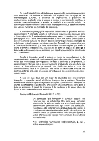 22
As referências teóricas adotados para a construção curricular apresentam
uma educação que envolve o resultado das experiências pedagógicas, as
manifestações culturais, a dinâmica da organização, a produção do
conhecimento, a relação entre a teoria e a prática, o conhecimento científico, a
relação professor/estudante, a escola, a realidade e mundo de trabalho, a
construção do conhecimento, a relação de interdependência, o desenvolvimento
dos valores humanos e a formação da cidadania.
A intervenção pedagógica intencional desencadeia o processo ensino-
aprendizagem. A interação social e o instrumento linguístico são decisivos para
o desenvolvimento. A teoria adotada pela escola, como norteadora das práticas
pedagógicas é a Teoria Sociointeracionista, a qual tem como pressuposto o
desenvolvimento humano na origem do conhecimento por meio da interação do
sujeito com o objeto ou com o meio em que vive. Dessa forma, a aprendizagem
é uma experiência social, que deve ser mediada com estratégias que levem o
aluno a tornar-se independente, preparando- os para um espaço de diálogo e
interação. A linguagem nesse processo tem papel fundamental na construção
do conhecimento.
Sendo a interação social a origem e motor da aprendizagem e do
desenvolvimento intelectual, dentro do estágio atual e potencial do aluno. Dois
níveis são identificados por Vygostsky, um real, já adquirido e um potencial. A
aprendizagem interage com o desenvolvimento produzindo uma abertura nas
zonas de desenvolvimento processual, nas distâncias entre a zona de
desenvolvimento real e o potencial, nas quais as interações sociais são
centrais, estando ambos os processos, aprendizagem e desenvolvimentos, inter-
relacionados.
A sala de aula deve ser um lugar de atividades que proporcionem
interação, cooperação social, atividades instrumentais e práticas. Situações
escolares de ensino e aprendizagem são situações comunicativas, nas quais os
alunos e professores co-participam, ambos com uma influência decisiva para o
êxito do processo. O papel do professor é de mediador e do aluno, ativo, de
forma autônoma envolvem-se e as realizam
Conforme Referencial Curricular(2012, p. 13):
Os conteúdos que compõem o currículo escolar são
recursos que os estudantes têm para para participar
ativamente da vida em sociedade e as habilidades que
desenvolvem permitem-lhes agir sobre tais conteúdos.
Habilidades são historicamente produzidas pelos sujeitos e
constroem-se nas relações sociais; estão não só ligadas às
diversas áreas do conhecimento, mas também ligadas à
vida e à formação de valores imprescindíveis à convivência
em sociedade.
Nos Parâmetros Curriculares Nacionais(1998, p. 72) ,
sobre a aprendizagem:
 