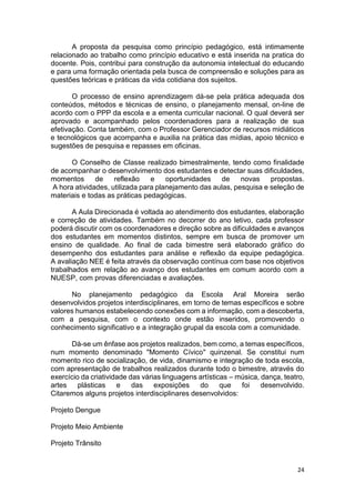 24
A proposta da pesquisa como princípio pedagógico, está intimamente
relacionado ao trabalho como princípio educativo e está inserida na pratica do
docente. Pois, contribui para construção da autonomia intelectual do educando
e para uma formação orientada pela busca de compreensão e soluções para as
questões teóricas e práticas da vida cotidiana dos sujeitos.
O processo de ensino aprendizagem dá-se pela prática adequada dos
conteúdos, métodos e técnicas de ensino, o planejamento mensal, on-line de
acordo com o PPP da escola e a ementa curricular nacional. O qual deverá ser
aprovado e acompanhado pelos coordenadores para a realização de sua
efetivação. Conta também, com o Professor Gerenciador de recursos midiáticos
e tecnológicos que acompanha e auxilia na prática das mídias, apoio técnico e
sugestões de pesquisa e repasses em oficinas.
O Conselho de Classe realizado bimestralmente, tendo como finalidade
de acompanhar o desenvolvimento dos estudantes e detectar suas dificuldades,
momentos de reflexão e oportunidades de novas propostas.
A hora atividades, utilizada para planejamento das aulas, pesquisa e seleção de
materiais e todas as práticas pedagógicas.
A Aula Direcionada é voltada ao atendimento dos estudantes, elaboração
e correção de atividades. Também no decorrer do ano letivo, cada professor
poderá discutir com os coordenadores e direção sobre as dificuldades e avanços
dos estudantes em momentos distintos, sempre em busca de promover um
ensino de qualidade. Ao final de cada bimestre será elaborado gráfico do
desempenho dos estudantes para análise e reflexão da equipe pedagógica.
A avaliação NEE é feita através da observação contínua com base nos objetivos
trabalhados em relação ao avanço dos estudantes em comum acordo com a
NUESP, com provas diferenciadas e avaliações.
No planejamento pedagógico da Escola Aral Moreira serão
desenvolvidos projetos interdisciplinares, em torno de temas específicos e sobre
valores humanos estabelecendo conexões com a informação, com a descoberta,
com a pesquisa, com o contexto onde estão inseridos, promovendo o
conhecimento significativo e a integração grupal da escola com a comunidade.
Dá-se um ênfase aos projetos realizados, bem como, a temas específicos,
num momento denominado "Momento Cívico" quinzenal. Se constitui num
momento rico de socialização, de vida, dinamismo e integração de toda escola,
com apresentação de trabalhos realizados durante todo o bimestre, através do
exercício da criatividade das várias linguagens artísticas – música, dança, teatro,
artes plásticas e das exposições do que foi desenvolvido.
Citaremos alguns projetos interdisciplinares desenvolvidos:
Projeto Dengue
Projeto Meio Ambiente
Projeto Trânsito
 