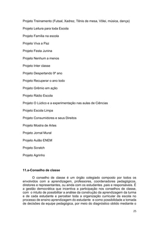 25
Projeto Treinamento (Futsal, Xadrez, Tênis de mesa, Vôlei, música, dança)
Projeto Leitura para toda Escola
Projeto Família na escola
Projeto Viva a Paz
Projeto Festa Junina
Projeto Nenhum a menos
Projeto Inter classe
Projeto Despertando 9º ano
Projeto Recuperar o ano todo
Projeto Grêmio em ação
Projeto Rádio Escola
Projeto O Lúdico e a experimentação nas aulas de Ciências
Projeto Escola Limpa
Projeto Consumidores e seus Direitos
Projeto Mostra de Artes
Projeto Jornal Mural
Projeto Aulão ENEM
Projeto Scratch
Projeto Agrinho
11.a-Conselho de classe
O conselho de classe é um órgão colegiado composto por todos os
envolvidos com a aprendizagem, professores, coordenadores pedagógicos,
diretores e representantes, ou ainda com os estudantes ,pais e responsáveis. É
a gestão democrática que incentiva a participação nos conselhos de classe,
com o intuito de possibilitar a análise da construção da aprendizagem da turma
e de cada estudante e perceber toda a organização curricular da escola no
processo de ensino aprendizagem do estudante e como possibilidade a tomada
de decisões da equipe pedagógica, por meio do diagnóstico obtido mediante o
 
