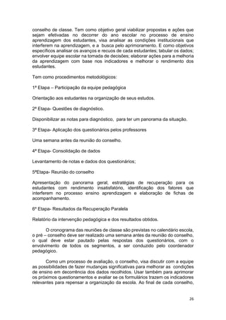 26
conselho de classe. Tem como objetivo geral viabilizar propostas e ações que
sejam efetivadas no decorrer do ano escolar no processo de ensino
aprendizagem dos estudantes, visa analisar as condições institucionais que
interferem na aprendizagem, e a busca pelo aprimoramento. E como objetivos
específicos analisar os avanços e recuos de cada estudantes; tabular os dados;
envolver equipe escolar na tomada de decisões; elaborar ações para a melhoria
da aprendizagem com base nos indicadores e melhorar o rendimento dos
estudantes.
Tem como procedimentos metodológicos:
1ª Etapa – Participação da equipe pedagógica
Orientação aos estudantes na organização de seus estudos.
2ª Etapa- Questões de diagnóstico.
Disponibilizar as notas para diagnóstico, para ter um panorama da situação.
3ª Etapa- Aplicação dos questionários pelos professores
Uma semana antes da reunião do conselho.
4ª Etapa- Consolidação de dados
Levantamento de notas e dados dos questionários;
5ªEtapa- Reunião do conselho
Apresentação do panorama geral, estratégias de recuperação para os
estudantes com rendimento insatisfatório, identificação dos fatores que
interferem no processo ensino aprendizagem e elaboração de fichas de
acompanhamento.
6º Etapa- Resultados da Recuperação Paralela
Relatório da intervenção pedagógica e dos resultados obtidos.
O cronograma das reuniões de classe são previstas no calendário escola,
o pré – conselho deve ser realizado uma semana antes da reunião do conselho,
o qual deve estar pautado pelas respostas dos questionários, com o
envolvimento de todos os segmentos, a ser conduzido pelo coordenador
pedagógico.
Como um processo de avaliação, o conselho, visa discutir com a equipe
as possibilidades de fazer mudanças significativas para melhorar as condições
de ensino em decorrência dos dados recolhidos. Usar também para aprimorar
os próximos questionamentos e avaliar se os formulários trazem os indicadores
relevantes para repensar a organização da escola. Ao final de cada conselho,
 