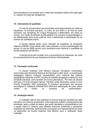27
deve-se elaborar uma síntese com o relato dos resultados efetivos de cada ação
e o registro em atas são obrigatórios.
12 - Indicadores de qualidade
O nível de conhecimento dos estudantes será diagnosticado em todas as
disciplinas, na primeira quinzena, no início do ano letivo e ao final de cada
semestre, nas disciplinas de Língua Portuguesa e Matemática, em todas as
turmas, com intuito de detectar as dificuldades e os avanços na aprendizagem e
de reflexão/ação para novas práticas. Com a elaboração e implantação de um
sistema de qualidade próprio.
A Escola utilizará tabém como indicador de qualidade, as avaliações
externas SAEMS, Prova Brasil, ANA, para subsidiar o ensino parendizagem da
escola. A nota do IDEB servirá como parâmetro para melhorar a qualidade da
Escola Estadual Aral Moreira.
A escola prima pelo cuidado com a permanência do estudante, por meio
do acompanhamento de sua frequência de forma individualizada.
13 - Formação continuada
A Escola Estadual Aral Moreira executa formações continuadas,
promovidas pela Secretaria Estadual de Educação e além disso, a coordenação
pedagógica elabora conforme necessidades, para melhoria das práticas
pedagógicas utilizando a HTPC (horário de trabalho pedagógico coletivo) e hora
atividade individual, como também em turnos alternativos. Por meio de oficinas
mensais e CI (comunicação interna). Também serão oferecidos cursos on-line:
Proinfo, Progestão, Web conferência. O professor gerenciador dos recursos
tecnológicos e midiáticos (PROGETEC) oferecerá capacitação de como utilizar
melhor as mídias no processo de aprendizagem.
14 - Avaliação Interna
A avaliação interna será realizada no final do segundo semestre de cada
ano letivo, por meio de questionário, cada segmento avaliará o desempenho das
atividades, após a coleta de dados, que serão tabulados e compartilhados com
a equipe interna e externa, para detectar possíveis problemas e apresentar
sugestões de melhorias. Será formada uma equipe com representantes de todos
os segmentos da Escola Estadual Aral Moreira para a realização desta
avaliação.
 