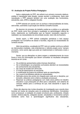 28
15 - Avaliação do Projeto Político Pedagógico
Após a elaboração do PPP, ele sofrerá num primeiro momento releitura,
análise e reavaliação pela direção, equipe escolar e professores. Após esta
reavaliação o PPP passará também por uma avaliação dos funcionários,
estudantes, pais, APM e colegiado Escolar.
O PPP estando em acordo com os sonhos e intencionalidades de todos,
será então, submetido à aprovação de referido Conselho Escolar.
No decorrer do processo de trabalho avaliar-se a prática e ou aplicação
do PPP, tendo como foco principal a qualidade na aprendizagem efetiva de
todos, objetivando as modificações que se fizeram necessário segundo a
realidade e as necessidades da comunidade escolar, todo mês de fevereiro.
Sendo assim, o PPP sofrerá avaliações periódicas e terá espaço
privilegiado nos Conselhos de classe e reuniões, segundo as necessidades do
contexto escolar.
Além de periódica, a avaliação do PPP, terá um caráter contínuo e sofrerá
as intervenções imediatas, visto entendermos o referido projeto como “sempre
provisório, como sendo algo que pode ser implementado e melhorado a todo o
momento.
Sendo, que as alterações no plano exigem o estabelecimento de novos
fluxos e troca de informações que devem consolidar os resultados almejados
levando-se em conta:
 Os problemas apresentados pelas diversas disciplinas;
 Se a metodologia e as propostas curriculares atendem as necessidades
de conhecimento dos estudantes;
 Se a taxa de evasão tem diminuído;
 O nível de desempenho do estudante;
 A modificação da pratica do professor após as capacitações;
 Se o acervo da biblioteca atende as necessidades;
 Definição previa dos pontos de chegada para cada ano e disciplina, por
bimestre, utilizando como critério a avaliação processual;
 Repensar as práticas pedagógicas com visão sócia política do trabalho
educativo o que pressupõe um olhar para o estudante, com sistema de
crenças voltado para a confiança de que, todo estudante é capaz de
aprender.
Estas são algumas das muitas situações de investigação que a escola deve
levantar em busca de soluções para os problemas identificados. Concebidos
como processual, a avaliação do projeto envolverá pais, professores, direção
escolar, diretora-adjunta, colegiado escolar, estudantes e funcionários sempre
mantendo como foco a aprendizagem significativa dos estudantes.
 
