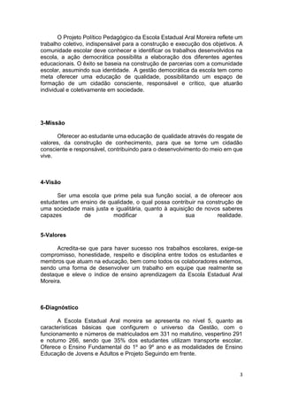 3
O Projeto Político Pedagógico da Escola Estadual Aral Moreira reflete um
trabalho coletivo, indispensável para a construção e execução dos objetivos. A
comunidade escolar deve conhecer e identificar os trabalhos desenvolvidos na
escola, a ação democrática possibilita a elaboração dos diferentes agentes
educacionais. O êxito se baseia na construção de parcerias com a comunidade
escolar, assumindo sua identidade. A gestão democrática da escola tem como
meta oferecer uma educação de qualidade, possibilitando um espaço de
formação de um cidadão consciente, responsável e crítico, que atuarão
individual e coletivamente em sociedade.
3-Missão
Oferecer ao estudante uma educação de qualidade através do resgate de
valores, da construção de conhecimento, para que se torne um cidadão
consciente e responsável, contribuindo para o desenvolvimento do meio em que
vive.
4-Visão
Ser uma escola que prime pela sua função social, a de oferecer aos
estudantes um ensino de qualidade, o qual possa contribuir na construção de
uma sociedade mais justa e igualitária, quanto à aquisição de novos saberes
capazes de modificar a sua realidade.
5-Valores
Acredita-se que para haver sucesso nos trabalhos escolares, exige-se
compromisso, honestidade, respeito e disciplina entre todos os estudantes e
membros que atuam na educação, bem como todos os colaboradores externos,
sendo uma forma de desenvolver um trabalho em equipe que realmente se
destaque e eleve o índice de ensino aprendizagem da Escola Estadual Aral
Moreira.
6-Diagnóstico
A Escola Estadual Aral moreira se apresenta no nível 5, quanto as
características básicas que configurem o universo da Gestão, com o
funcionamento e números de matriculados em 331 no matutino, vespertino 291
e noturno 266, sendo que 35% dos estudantes utilizam transporte escolar.
Oferece o Ensino Fundamental do 1º ao 9º ano e as modalidades de Ensino
Educação de Jovens e Adultos e Projeto Seguindo em frente.
 