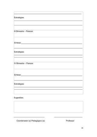 34
______________________________________________________________
Estratégias:
_______________________________________________________________
_______________________________________________________________
III Bimestre – Parecer
Síntese:________________________________________________________
_______________________________________________________________
Estratégias:
_______________________________________________________________
_______________________________________________________________
IV Bimestre – Parecer
Síntese:________________________________________________________
_______________________________________________________________
Estratégias:
_______________________________________________________________
_______________________________________________________________
Sugestões:
____________________________ __________________________
Coordenador (a) Pedagógico (a) Professor
 