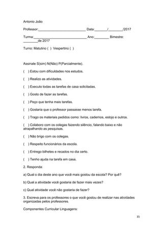 35
Antonio João
Professor:__________________________ Data:_______/________/2017
Turma:_____________________________ Ano:________ Bimestre:
________de 2017
Turno: Matutino ( ) Vespertino ( )
Assinale S(sim) N(Não) P(Parcialmente).
( ) Estou com dificuldades nos estudos.
( ) Realizo as atividades.
( ) Executo todas as tarefas de casa solicitadas.
( ) Gosto de fazer as tarefas.
( ) Peço que tenha mais tarefas.
( ) Gostaria que o professor passasse menos tarefa.
( ) Trago os materiais pedidos como: livros, cadernos, estojo e outros.
( ) Colaboro com os colegas fazendo silêncio, falando baixo e não
atrapalhando as pesquisas.
( ) Não brigo com os colegas.
( ) Respeito funcionários da escola.
( ) Entrego bilhetes e recados no dia certo.
( ) Tenho ajuda na tarefa em casa.
2. Responda:
a) Qual o dia deste ano que você mais gostou da escola? Por quê?
b) Qual a atividade você gostaria de fazer mais vezes?
c) Qual atividade você não gostaria de fazer?
3. Escreva para os professores o que você gostou de realizar nas atividades
organizadas pelos professores.
Componentes Curricular Linguagens:
 