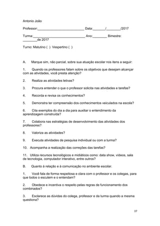 37
Antonio João
Professor:__________________________ Data:_______/________/2017
Turma:_____________________________ Ano:________ Bimestre:
________de 2017
Turno: Matutino ( ) Vespertino ( )
A. Marque sim, não parcial, sobre sua atuação escolar nos itens a seguir:
1. Quando os professores falam sobre os objetivos que desejam alcançar
com as atividades, você presta atenção?
2. Realiza as atividades letivas?
3. Procura entender o que o professor solicita nas atividades e tarefas?
4. Recorda e revisa os conhecimentos?
5. Demonstra ter compreensão dos conhecimentos veiculados na escola?
6. Cita exemplos do dia a dia para auxiliar o entendimento da
aprendizagem construída?
7. Colabora nas estratégias de desenvolvimento das atividades dos
professores?
8. Valoriza as atividades?
9. Executa atividades de pesquisa individual ou com a turma?
10. Acompanha a realização das correções das tarefas?
11. Utiliza recursos tecnológicos e midiáticos como: data show, vídeos, sala
de tecnologia, computador interativo, entre outros?
B. Quanto à relação e à comunicação no ambiente escolar.
1. Você fala de forma respeitosa e clara com o professor e os colegas, para
que todos o escutem e o entendam?
2. Obedece e incentiva o respeito pelas regras de funcionamento dos
combinados?
3. Esclarece as dúvidas do colega, professor e da turma quando a mesma
questiona?
 