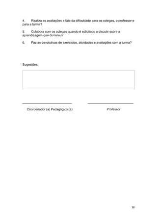 38
4. Realiza as avaliações e fala da dificuldade para os colegas, o professor e
para a turma?
5. Colabora com os colegas quando é solicitado a discutir sobre a
aprendizagem que dominou?
6. Faz as devolutivas de exercícios, atividades e avaliações com a turma?
Sugestões:
____________________________ __________________________
Coordenador (a) Pedagógico (a) Professor
 