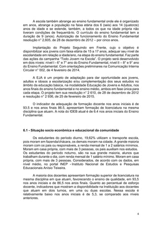 4
A escola também abrange ao ensino fundamental onde ele é organizado
em anos, abrange a população na faixa etária dos 6 (seis) aos 14 (quatorze)
anos de idade e se estende, também, a todos os que na idade própria não
tiveram condições de frequentá-lo. O currículo do ensino fundamental tem a
duração de 9 (anos). Autorização de funcionamento do Ensino Fundamental
resolução n° 2,605, de 28 de dezembro de 2012 – por cinco anos.
Implantação do Projeto Seguindo em Frente, cujo o objetivo é
disponibilizar aos jovens com faixa etária de 15 a 17 anos, adequar seu nível de
escolaridade em relação a idade/ano, na etapa do ensino fundamental. Faz parte
das ações da campanha “Todo Jovem na Escola”. O projeto será desenvolvido
em dois níveis: nível I - 6° e 7° ano do Ensino Fundamental, nível II – 8° e 9° ano
do Ensino Fundamental. Com orientações preliminares na Comunicação Interna
Circular n° 002, de 4 fevereiro de 2014.
A EJA é um projeto de adaptação para dar oportunidade aos jovens,
adultos e idosos a escolarização e/ou complementação dos seus estudos no
âmbito da educação básica, na modalidade Educação de Jovens e Adultos, nos
anos finais do ensino fundamental e no ensino médio, ambos em fase única para
cada etapa. O projeto tem sua resolução n° 2 610, de 28 de dezembro de 2012
e resolução n° 2 936, de 25 de fevereiro de 2015.
O indicador de adequação de formação docente nos anos iniciais é de
93.5 e nos anos finais 86.5, apresentam formação de licenciatura na mesma
disciplina que atuam. A nota do IDEB atual é de 6.4 nos anos iniciais do Ensino
Fundamental.
6.1 - Situação socio econômica e educacional da comunidade
Os estudantes do período diurno, 19,62% utilizam o transporte escola,
pois moram em fazenda/chácara, os demais moram na cidade. A grande maioria
moram com os pais ou responsáveis, a renda mensal de 1 a 2 salários mínimos.
Moram em casa própria, com mais de 3 pessoas, os pais auxiliam nos estudos.
Os estudantes do período noturno, são na sua grande maioria, alunos que
trabalham durante o dia, com renda mensal de 1 salário mínimo. Moram em casa
própria, com mais de 3 pessoas. Considerados, de acordo com os dados, em
nível médio, no portal INEP - Instituto Nacional de Estudos e Pesquisas
Educacionais Anísio Teixeira.
A maioria dos docentes apresentam formação superior de licenciatura na
mesma disciplina em que atuam, favorecendo o ensino de qualidade, em 93,5
nos anos iniciais e de 86,5 nos anos finais. Quanto ao percentual de esforço
docente, indicadores que mostram a disponibilidade na Instituição aos docentes
que atuam em dois turnos, em uma ou duas escolas. Nessa escola é
relativamente baixo nos anos iniciais é de 5,3, se comparado aos níveis
anteriores.
 