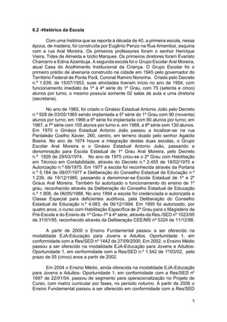 5
6.2 -Histórico da Escola
Com uma história que se reporta à década de 40, a primeira escola, nessa
época, de madeira, foi construída por Eugênio Penzo na Rua Amambaí, esquina
com a rua Aral Moreira. Os primeiros professores foram o senhor Henrique
Vieira, Tides de Almeida e Izidio Marques. Os primeiros diretores foram Evaristo
Chamarro e Edina Azambuja. A segunda escola foi o Grupo Escolar Aral Moreira,
atual Casa do Acolhimento Institucional da Criança. O Grupo Escolar foi o
primeiro prédio de alvenaria construído na cidade em 1945 pelo governador do
Território Federal de Ponta Porã, Coronel Ramiro Noronha. Criado pelo Decreto
n.º 1.639, de 15/07/1953, suas atividades tiveram início no ano de 1954, com
funcionamento imediato da 1ª à 4ª série do 1º Grau, com 75 (setenta e cinco)
alunos por turno, o mesmo possuía somente 02 salas de aula e uma diretoria
(secretaria).
No ano de 1965, foi criado o Ginásio Estadual Antonio João pelo Decreto
n.º 928 de 03/05/1965 sendo implantada a 5ª série do 1º Grau com 90 (noventa)
alunos por turno; em 1966 a 6ª série foi implantada com 90 alunos por turno; em
1967, a 7ª série com 105 alunos por turno e, em 1968, a 8ª série com 130 alunos.
Em 1970 o Ginásio Estadual Antonio João passou a localizar-se na rua
Pantaleão Coelho Xavier, 260, centro, em terreno doado pelo senhor Agabito
Boeira. No ano de 1974 houve a integração destas duas escolas, o Grupo
Escolar Aral Moreira e o Ginásio Estadual Antonio João, passando a
denominação para Escola Estadual de 1º Grau Aral Moreira, pelo Decreto
n.º 1926 de 29/03/1974. No ano de 1975 criou-se o 2º Grau com Habilitação
em Técnico em Contabilidade, através do Decreto n.º 2.455 de 18/02/1975 e
Autorização n.º 68/1975. Em 1977 a escola foi reconhecida através da Portaria
n.º 5.184 de 08/07/1977 e Deliberação do Conselho Estadual de Educação n.º
1.239, de 19/12/1985, passando a denominar-se Escola Estadual de 1º e 2º
Graus Aral Moreira. Também foi autorizado o funcionamento do ensino de 1º
grau, reconhecido através da Deliberação do Conselho Estadual de Educação
n.º 1.908, de 06/05/1988. No ano 1994 a escola foi credenciada e autorizada a
Classe Especial para deficientes auditivos, pela Deliberação do Conselho
Estadual de Educação n.º 4.083, de 06/12/1994. Em 1995 foi autorizado, por
quatro anos, o curso com Habilitação Específica de 2º Grau para o Magistério da
Pré-Escola e do Ensino de 1º Grau-1ª à 4ª série, através da Res./SED nº 1023/95
de 31/01/95, reconhecido através da Deliberação CEE/MS nº 5324 de 11/12/98.
A partir de 2000 o Ensino Fundamental passou a ser oferecido na
modalidade EJA-Educação para Jovens e Adultos. Oportunidade 1, em
conformidade com a Res/SED nº 1442 de 27/09/2000. Em 2002, o Ensino Médio
passou a ser oferecido na modalidade EJA-Educação para Jovens e Adultos-
Oportunidade 1, em conformidade com a Res/SED n.º 1.542 de 1º/03/02, pelo
prazo de 05 (cinco) anos a partir de 2002.
Em 2004 o Ensino Médio, ainda oferecida na modalidade EJA-Educação
para Jovens e Adultos- Oportunidade 1, em conformidade com a Res/SED nº
1697 de 22/01/04, passou de segmento para operacionalização no Projeto de
Curso, com matriz curricular por fases, no período noturno. A partir de 2006 o
Ensino Fundamental passou a ser oferecido em conformidade com a Res/SED
 