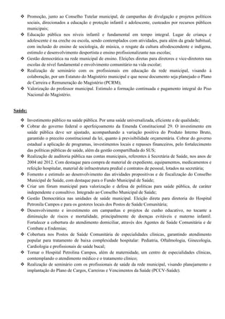 Promoção, junto ao Conselho Tutelar municipal, de campanhas de divulgação e projetos políticos
     sociais, direcionados a educação e proteção infantil e adolescente, custeados por recursos públicos
     municipais;
    Educação pública nos níveis infantil e fundamental em tempo integral. Lugar de criança e
     adolescente é na creche ou escola, sendo contemplados com atividades, para além da grade habitual,
     com inclusão do ensino de sociologia, de música, o resgate da cultura afrodescendente e indígena,
     estimulo e desenvolvimento desportista e ensino profissionalizante nas escolas;
    Gestão democrática na rede municipal de ensino. Eleições diretas para diretores e vice-diretores nas
     escolas de nível fundamental e envolvimento comunitário na vida escolar;
    Realização de seminário com os profissionais em educação da rede municipal, visando à
     colaboração, por um Estatuto do Magistério municipal e que nesse documento seja planejado o Plano
     de Carreira e Remuneração do Magistério (PCRM);
    Valorização do professor municipal. Estimulo a formação continuada e pagamento integral do Piso
     Nacional do Magistério.


Saúde:

    Investimento público na saúde pública. Por uma saúde universalizada, eficiente e de qualidade;
    Cobrar do governo federal o aperfeiçoamento da Emenda Constitucional 29. O investimento em
     saúde pública deve ser ajustado, acompanhando a variação positiva do Produto Interno Bruto,
     garantido o preceito constitucional da lei, quanto à previsibilidade orçamentária. Cobrar do governo
     estadual a aplicação de programas, investimentos locais e repasses financeiros, pelo fortalecimento
     das políticas públicas de saúde, além da gestão compartilhada do SUS;
    Realização de auditoria pública nas contas municipais, referentes à Secretária de Saúde, nos anos de
     2004 até 2012. Com destaque para compra de material de expediente, equipamentos, medicamentos e
     refeição hospitalar, material de infraestrutura predial e contratos de pessoal, lotados na secretária;
    Fomento e estimulo ao desenvolvimento das atividades propositivas e de fiscalização do Conselho
     Municipal de Saúde, com destaque para o Fundo Municipal de Saúde;
    Criar um fórum municipal para valorização e defesa de políticas para saúde pública, de caráter
     independente e consultivo. Integrado ao Conselho Municipal de Saúde;
    Gestão Democrática nas unidades de saúde municipal. Eleição direta para diretoria do Hospital
     Petronila Campos e para os gestores locais dos Postos de Saúde Comunitária;
    Desenvolvimento e investimento em campanhas e projetos de cunho educativo, no tocante a
     diminuição de riscos e mortalidade, principalmente de doenças evitáveis e materno infantil.
     Fortalecer a cobertura do atendimento domiciliar, através dos Agentes de Saúde Comunitária e de
     Combate a Endemias;
    Cobertura nos Postos de Saúde Comunitária de especialidades clínicas, garantindo atendimento
     popular para tratamento de baixa complexidade hospitalar: Pediatria, Oftalmologia, Ginecologia,
     Cardiologia e profissionais de saúde bucal;
    Tornar o Hospital Petrolina Campos, além de maternidade, um centro de especialidades clínicas,
     comtemplando o atendimento médico e o tratamento clínico;
    Realização de seminário com os profissionais de saúde da rede municipal, visando planejamento e
     implantação do Plano de Cargos, Carreiras e Vencimentos da Saúde (PCCV-Saúde).
 